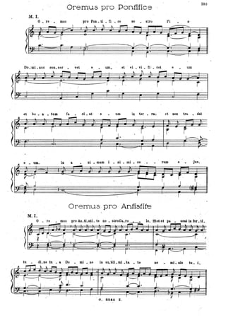 Oremus pro Pontifice
103
M. I.
o • re mila Vro Pon. ti . ti . ce DO stto- , Pi o "
---==--
r' te:. -=-f r' --"1"--
::IO. II
~?1~§-:111
Do .-mi • nuS con. ser vet e UJIl ,_ et vi. vi • ti ' .,;, cet e um
~ ~,.....,_~ l~t~,....,_
-'-- --::..;.rItl r-:::::::: -r--=--___ ~ r. I
r r r'
I
et be. & • tum fa.. ci. at e • -um in ter • ra.i et non tra. • dat
" l . . _ ,-...., --""'II ' ,
~l' r r r I f" r r
( J..J.. I J k----~
~ e • um.
l,i) pr
____ h J
I
-
M. I:
T I I , I I r
in a ni • mam i . ni • mi • 00 fllm e jus.
-
-co: LJ r .. t- '
" J""-- I
-..:-
r,I '
j
I I
Oremus pro Antistite
o . 're • mus pro An.tLsti. te no • stroCa.ro • • lo. Stet et pa • soat in for. U.
- o ~~ ,....,..,l .. lo.
,.,
, ~ • i~r<= --r,---r ,r' , ' ~~. , -r I .,
tu dLne ~u • a Do • mi . ,ne in su.bli.mi .t& • te 110 mi.: ms tu. i.
Il r-rl~~~ ~- I
-} t r'':'---r:: , --V. l' , I , I".
I ___ " ' . ,~J. ; r ' J---r
'" J-J. '
r' ~ r or.·~ J J. 1-----1 -I
, I I
G. 8241. Z .
 