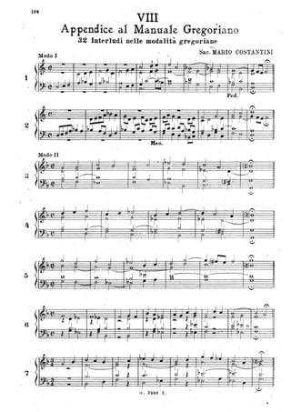 104
VIII
..
Appendice al Manuale' Gregoriano
82 Interludi nelle modalità gregoriane
......... .
Modo I
Saco MARIO COSTANTINI
fJ ' I ~ 1 J I I 1":
r=rI
I t.
~~~l l fJ ,JI 'I I I
rl;~
-----.;VI l ~VT i' r.; 7 -u-.
mo I I I I-~ l,9, .& r,,J !J
.
I
Ped. I
-
2
. Mano
Modo II
~ . I I I I 1 I I I
~
.
t
~ -~/ - J l 1 .rl' ~ '-
~~
'-e- J f-
on.
o
.
I I I
o
~ I  J I I I I I - I I I
-- -,
il.
~ '
I
Il
.
}I J r1 .
l '
. 0
'J~ - 1--- Io
o
I I I I I
o
~ ,j I J I I 1 I I I ,j ---- .l/~' n .J 0
t. I
. I - l I -
,J Di 1
Q -e- ~
j1;!.- ------:o.
o
o..
'-"
fJ I I I I I I ...
~
I tJ
~ i r ~ ~S
--- " ~ 'S~J --- 1~~ J _ ~ b~ (i
J - ~ - ~
o
I 1 '-"
I I I I I ' I I I .J J I 1 I
t:'
~ I
·. ·[t:
--- T' ~;
~
;0 :J
~
bJ. It:J·
- I
~J. l Ì-
I
Q"
. ·
l l I I
"G. 3~4-1 Z ,
•
 