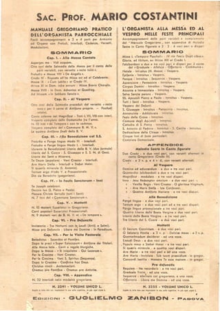 SAC. PROF. MARIO .COSTANTI~I
MANUALE CREGORIANO PRATICO
DELL' ORGANISTA PARROCCHIALE
Facili accompagnamenti a 3 e 4 parti per Armonio
.od Organo con Preludi, Interludi, Cadenze, Versetti,
Modulazioni.
SOMMAAIO
Cap. I. - Alla Messa Cantata
Asperges me - Vidi acquam.
Otto toni della Salmo'dia della Messa per il canto delle
parti variabili, con verselto c recto tono).
Preludio e ' Messa VIII « De Angelis,.
Credo Ile- Risposta all'lte Missa est ed al Celebrante.
Messa IX . « Cum jubilo, et Credo' IV.
M::ssa XI in Dom. infra annum - Missa Srevis Choralis.
Messa XVII - In Dom. Adventus et Quadrag.
Ad Missam c in Sabbato Sancto,.
Cap. Il. - AI Vespero
0110 toni della Salmodia preceduti dal verselto c'recto
lono, per il canto di Antifone proprie. - Postludj
relativi.
Canto solenne cel Magnificat - Toni l, VII, VIII con interI.
Vespero completo delle Domeniche fra l'anno.
N. 10 Inni «de Tempore» con le cadenze.
Vespero completo del «Commune S. M. V.,.
le quattro Antifone finali della B. V.
Ca~. III. - Alla Benedizione col S.S.
Preludio e Pange lingua Modo III. - Interludi.
Preludio e Pange lingua Modo I. - Interludi.
(durante la Benedizione) Litanie della B. V. (due formule)
litanie del S. Cuore - S. Giuseppe e S. S. N. di Gesù.
litanie dei Santi e Miserere.
Te Deum (popolare) - Veni Crealor - Interludi.
Ave Maris Siella - Interludi e Stabal Mater.
Si qua~ris miracula (S. Antonio).
Tantum ergo Modo V. e Processionale.
Dio sia Benedetto (gr~goriano).
Cap. IV•• In Festls 5anc:torum • Inni
Te Joseph celebren!.
Decora lux (S. Pietro e Paolo).
Placare Christe Servulis (tutti i Santi)
N. 7 Inni del c Comr.1une Sanctorum ,.
Cap. V•• Mottettl
N. 10 Mottetti Eucaristici in Gregoriano.
·Canti popolari Eucari:;tici Processionali.
N. 9 Mottetti vari de B. M. V. et c De lempore,.
Cep. VI•• Pro Defunc:tis
Invitatoi'io - Tre Notturni con le Laudi (Antif. e Salmi).
Missa pro Defunctis - Libera m~ Domine - In Paradisum.
# • Cap. VII. - Per la Visita Pastorale
Benedictus . Sacerdos et Pontifex.
Dopo le preci c Super Episcopum» Antifone dei Titolari.
Alla Messa letta - Canti e regole liturgiche.
Dopo la Messa • c Si iniquitates - Qui Lazarum,.
Per la Cresima • Veni Creator.
Per la Cresima - Veni S. Spiritus (Sequenza).
Dopo la Cresima • Confirma hoc Deus.
Christu! vincit - Acclamazioni.
Oremus -pro Pontince • Oremus pro Antistlte.
Cap. VIII. - Appendice
N. 3:? Interludi nelie modalità gregoriane.
N. 3241 • VOLUME UNICO L.
1.galo in lutta lei. cor. impressioni in oro sulla coperlina. in più ogni c.pil L.
L' ORGANISTA ALLA MESSA ED AL
VESPRO NELLE FESTE PRINCIPALI
Accompagnamenti delle parti variabili <l complemento
del .. Manuale Gregoriano .. con appendice di Ml:lodie
Sacre in Canto Figurato a 2 . 3 . 4 voci pari o disp<lri
SOMMARIO
Missa I. «Tempore Paschali» . IV «In Festis D-upii cibus».
Gloria, ad libitum, ex Missa XIII et Credo I. 
Falsibordoni a due e tre voci pari e dispari per il canlo
del «Graduale· Alleluia - Oijertorio . Communio ».
Natale· Introitus (III. Messa) • Vespero. - " - .
Epifania· Introitus - Vespero.
Pasqua· Introitus • Sequenza· Vespero.
Ascensione - Pentecosle . Introitus . Ves pero.
Corpus Domini· Introitus . Vespero. .
Assunta e Immacolata· Introitus • Vespero.
Salve Sancta parens - Vespero.
SS. Apostoli Pietro e Paolo - Il)troitus • Vespero.
Tutti i Santi - Introltus . Vespero.
Vespero dei Defunti.
S. Giuseppe - Introitus . Patroc nio . Inlroilus.
Annunziata· Addolorala · In ro 'us
Festa della Croce· Introitus.
Comune degli Apcsloli - Inlro lus
Cattedra di S. Pielro - tntroitus.
S. Antonio di Padova· IntrOd S • ~. Cecilia . Inlroilus.
Dedicazione dell~ Chie$a • Inlroi USo _••
Cinque Inni di feste particolar .
Compiela Domenicale.
APPENDICE
Melodie S.cre In Canto figurato
Due Credo - a due voci pari, con versetti alternati in
canto Gregoriano (Credo iii).
Credo· a 3 v. p. e 4 v. d., con versetti alternati.
AI Vespero
Domine ad adiuvandum . a due e Ire voci pari.
Quattordici falsibordorii a due e tre voci pari.
Magnificai. modulato - a Ire voci dispari.
Inno· Jesu Redemptor omnium • a due voci pari . 
• . Vexilla Regis. Veni Creator - O gloriosa Virginum.
, - Ave Maris Stella· Iste Confessor.
• . Quattro Antifone Mafia~e . a Ire voci dispJri.
Alla Benedizione
Pange lingua . a due voci pori.
Tentum ergo - a due vo~i pari ed a tre voci dispari.
Pange lingua processionale li Ire voci pari.
Quattro litanie della Beata Vergine a due voci pari.
litanie della Beala Vergine. a tre voci parì.
Tre Litanie del S. Cuore· a du~ voci pari.
Mottettl
O Sacrum Convivium . a due voci pari.
O Salutaris Hoslie - a 3 v. p. . Deliciae meae • a 2 v. p.
Quemadmodum desidera t . ad una voce.
Exaudi Deus • a due voci pari.
• Popule meus e Stabal Mater • a tre voci pari.
Si quaeris miracula . a quattro voci clispari.
Ave Maria· a Ire voci pari e ad una voce.
Ave Maria· Inviolata· Sub tuum praesidium • in gregor.
Concordi laetitia • Mon!tra Te esse matrem • in gregor.
Pro defunctls
Requiem • Ne recorderis . a tre voci pari.
Graduale Tra:to • ad una voce.
Sequenze - alte!nata col gregoriano, a una voce.
OfJerlorio - libera me Domine· ad una voce.
N. 3255 • VOLUME UNICO L.
legelo in lulll lele con impressioni In oro $ullo coperlina. in più ogni copia 1.
,...
EDiZIONI .. GUGLIELMO ZANIBON
 
