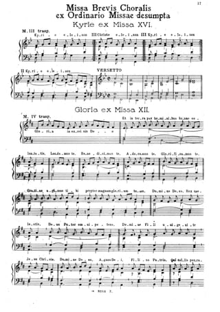 l
t.
Missa Brevis Choralis
ex Ordinario Missae -desumpta
Kyrie ex Missa XVI.
M. III trasp.
Ky.ri '. e ~ • le • i..; sun III'Chr'istte e '. le • i .son III Ky.ri • e e. Je. i. son
l
I-
- . . · ... ·
It r:' l i,'
~ ~ r' I I ~ ~.J ~ j~ . I~..1 ..J J '.J• " ,. ·
VERSETTOII Ky.ri • e e-ie. L son
~ T ~
- -- ' ,,;;;------ ~ I I i
.
-----
F'
J 1
- I
--i:-,r~'j , ~' r , t
r r 0-
r rI I ' , ,J '", , .
..
l I
r
Gloria ex MIssa XII.
i
~~ ~ Il'V
I 1
M. IV trasp. Et in ter.ra pax ho.mi .ni.bus tio=nlle ,vo
- ~ ~ ~
17
··
··
l 610 - ,L. in ex.cel sis De o I
I
F -F- - '1'------:--: I
l
lun.ta. tis. Lau.da .mus te. Be.ne. di-cLmus te. A .do.ra.mlls te. Glo.ri.Ci .c&.mus te.
A~.:-' ''''''-as. a. gLmus ti . bi
• & . : ~ -~
propter magnamglo.ri. am tll... amo
l .... 1. . l . . . .
Do. mi • ne De. us, Rex ~e •
~... --~ . 'r; .~~~ .
I
s ~
I I
-'0
l
I
~
·r-r-1--7.' I
$2 ~. r<r Si
le. sUs. o. __ ....ter om • ni • po •
I.u .. .. l ' ..
tem•• Do .mi • ne Fi, • li u.• flÌ.ge.• Di .te
~!: -~ r··,~:=:~ _', .J ~S~ .iL .
~
~ A.
('
l - r.
Je _su ehri _st.. Dcuni • ne De • u. A.gnlls De . i,
L ~ .. ,...,
r---.:--r -r-lfr'-
1..1 .uJ Il '1
l l
r---r
I "
T
r .. rJ---- J r
.. -r
~ ~2H Z.
~
j
1"
"1
, Fi. li . us Pa • tris.
, ~
,ii 76, ' ------r, ~
I li !
~
Qai toLlis peo.ca..
L ! , l
i r 'I' 1 1Il. ..
 