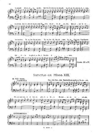 18
-r '
~.u
"
I..
'-
r 'r r~r
-----:.1 I ' I
. ,
,
,
1 V
. '
Qui toLlis Ileo.ca..ta. mnILc1i, su.scLpa de. pre.oa..ti • o .Dem., , ' , . ' , '
I--V
,..., .......,
r r '7
~ ~:G' ,
J ,
I I ' r I
r
r.uJ : ,r S
I
,
r
,1.....----.
I ,
.
-r.----1.-:. ,
-
, ~ lj.
lus sanctus Tu so lus Do mi nus, : Tu so lus Al tis.:aL --DJllS • Ja su Chri ste. CumSanoto,, . . . . . ,. , , . ~ ....-! ~. ,
U
-~ ~,-r j'
'"
...
--~ 1'1 1
,.
r I
M, VIII trasp.,
CADENZA~ L
t,;
r r j,',
j ,.j
,
~l t
~
r
I
.
, I
~ I.
INTERMEZZO
- .r
.
" ,
I
,
r,I
,
"- l-
r
--l
r r-- -i'
.uS
i' r ! r' ' '
I
, I I
" J
,i ' j " ,'] j~
. ..
I j ' I , -
"
r I I I I ,
Credo ilI o IV.
, '
Sanctus ex Missa XDl'
, ,
8 _0_8aa.'" "lIlSDo.mJ.DllsDe.:us Sa.ba' . oth.- ' ,- , lo.
.. -,'
:' r -e-
~ rJ. r i .__~~~j' r---r,d ' ~
,: 1 .J . ~' ~ ' J' , J ' J
I I -I 1
i I r r I I
Ho.san' ., na . in ex • cel.sis.
I.. ~
~,
. i~i , r '7 i~r r p
~rI
, l , .J ' J ' , ' I.
V r p I - ', I I 'I
"i V i '
_I
- I I
--
r I r I
d r ~
...1 r.-..- ~,J ' ~ " ',,r, ',Jn , ,l-
I
. ,
G~ 3241 Z.
 