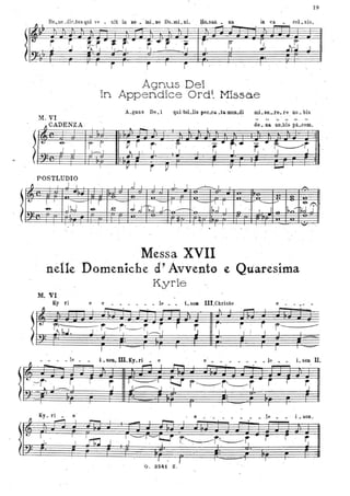 lIt.
l
M. VI
CADENZA '~
... '
-&'
J j
.
19
in ex ceL sis .
- '
T f:
J. Jr~..1 J
1
AgnusDei '
ln Appendice Ordi. Missae
A_gous De. i qui toLlis peo.oa _ta mun_di mi. sa......re. re no. bis
" "-- ,,
.. - do. na no_bis pa.cem
. .
rr ~r ' r- '" , ~ , r, .. ~.• r. ,"~- ~l---, I t.. l' 1
..
, POSTLUDIO
~
.
I J I I J I I ' ,l. I ~I
" -.
I I , ~
'r r - ~
'I 1 ' -
J 1,,1 , J,r rf;;; J:- 1~1;j- rI
- - ff,1 T.,. -& o ~;.-- II,~r-. ' - . I
Messa XVII
nelle 'Domeniche cl' Avvento ~ Quarés.ima
Kyrie
M. VI ,
Ky ri
"
e e
........ • le e - ~ -
-' ---.
lL~~
L S08 IlI.Christe
t..
-r~r~r -~ ~ r. ~ ~. ~ ~r- iJr t~tih = ~ =-: 51 = .~ . ~
LSGG. m . gy. ri • e e' . _ • . _ _ _ le • • i. son II.
,....., I ~ ' ,I
, Il •• • le
-
lc::~.J~r, r
-r-----'-+-~'f
Ky. r i • e
O ' ~ I ~-
lI:.
I
~.l. J
~ 1----1 '"'f r~t-------~ - rJ.~ ' , , ,
l' 1 ---=--- l'
e - . . . . . • .1fl ..
I . - r--.
j~lç;;;q r.~~~r; ..,rj ' . I. -
I r I......... ..... 1' • l'''
G . 3241 Z.
ì
.-
i
~
J
i . son.
~
 