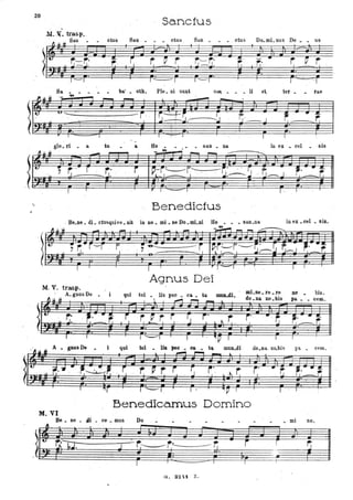 20
San.cfus.M. X. trasp.,
~ u ~ San • ctus San ~ ctus San . . • , ctus Do.mLnus De _ . us
r.--r,-..l-.J.
~
, ~ r , ~ r r,-r,-. -:: .
.. r: ~ rf: ' J-.J. I f,"'
1"-------1
'--I J 'I
ba' • otb. PIe. ni sunt Ci:l8, ,. . . li et, ter • . rae
'- - - -
-i, !"':---+-r';
-s ~'-J '~
.. ~J ';' .:.I,~--:-- .
'V "'"----_ _ _ _ _ _- : - - -
I I -r: I f 1
glo. ri . a tu a. Ho . . . san . na. in ex - Cl;ll sis
"" - ,...... ,...... -:::: , -.......
T I - I , - 1 I
Benedic1us
, Be.ne. di. ctus.quh·e.nit in no. mLneDo.mLni Ho ••• san.Da inu.cel . sis.
*
,~~h~ .7~. r:c ~- " ~," ~' -:-' - - -~ ,... - ~~,t ., ~ . -----~ ip[~~~~;-'~ , 1j~~ , ~.-=~
.I I I " , - , . l I
Agnus Dei
M. V. trasp.
. A.gnusDe
1'1 il. 4+
i qui tol lis pec • ca. la •88 . re .re no . bis .. • do . Da no. bis,......, ,.... - I.
pII. • • cem.
.. ~
,~ rl.,r ~ . . fj r· .~ r;. i" " .r; ~... ~r; , . '
• _r,-
A ~nlls De. i q..-i tol u. II" _ _ t~ mUD.di do.na, no..bis pa cem.
Benedicamus Domino
M.VI
Be • ne • ,4i • ce-. mus Do • mi no.
-
,~ u ~~I.J-r-.",",-" --------;J~, r~r"--,---r. - i r
, I I I I I
 