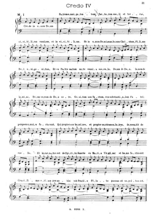 Credo IV
21
M, I Pa..tremo.mnL po.t~n' v =. tem/. tào. to. rem coe. l~ et tt'f. rilt',
1/ , ~
'I:~ - .t Cre.do in li. num Dt'.um
- -..-• .r' r~r' r•
f~r 'F''st
Et in
-I
r--r' r , /
r t=4
u. num Do.mLnum Je.sum Chri • stum, FLli .um
'"'
......--
I J~j,
-
J
I
r'
J..----
DI'. i u. nLge. nLtnm, Et ex Pa.tre na...tum an.te omni. a sae.cu.la. De.um de De.o, . lu.mende
~ , ~, '~ ~ ~ ~ t ~ '~ I ~ ~,. - ~ ~ I , ~ ,
; t)Il Il J}B J ' 11 ti ~-:_.J cl) ? jl-} Ji) J) W Il) J~ ì)') .t!F ' J
lr-~~~'~~~Ir;-~'~'--,r,--=-~>=;~_~Jj -, .J('
u n r I I I r I ,---- Y
lu.mi .ne, DI'.lIm ,·t'.rum de De. O "e • ro,
l'
,--r .. -
l ' . - r
~ J "
..... r/.-. /
I
Ge. nL 'um non fa . ctum, con substanti. a.1em Pa
"i-j'
i _ 1.
.l"""i----,----,- . ..
r
~
r J
r" ,...
L I
I I , i'
tri:
r
I
perquemo.mni. a fa. eta sunt, Qui propter /lOS ho.mLnes, et propter no.stramsa.lu.tf'm, de.scelLdit de
~ ~_.L~ .
rI
i , r'
t.. /--...1
L
r~
16
--- T I
f' r j~r:-- /i'
I -- I..--I~ · I
f ·
r
J
I
r-i
.J .J
1
coe -. lis, 'ì' Et iD.car.D3.tusest deSpLri.tuSaneto ex Ma.rLa Vir.gL'ne: etho.mofa.ctusest
~ • ~ _i . t.. --'.. l _~ _l........... '
- ~_ • jl il-t -o
-. v:r r---t . ~
t J, r
.~ . J:':§ ~ "! l? r F I '
=r'1 "'---- .r I
~
[II ,. w; -~.
-~
- ...-
~ ."" ~ ~ I
• • I
CnLCi . ti • xus ~ . ti _am pro.no • bis: sub Pon..ti. o Pi .la
. ' ~L~ '7-
• to passus et se. pul • tu s est. ,-
fL
~IJ r.·v~
(b--~
• r · ... .... ~
~ ----- I - - -, r~i
...L-
-;r • I
G, 3241 Z.
::.I::::
~~_.., r _ ,j • ~ -.tI L
r----r~r
--..... ' L~" '
- _f'-
 