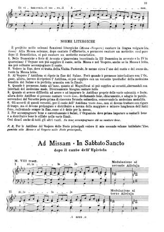 23
~
Et vi _ ,tam ven_tu_ ri sae _ eu_li A _ ,men'.
.......
)r,~ I , J
• - .1'f:.
r', ,V , r~ I
i~r-'i r,---r,-,rj. ' / J;.-.....J___~
r· r~~r
/ '. /. , I
i I
r ~ I r ".
NORME LITURGICHE
, È, pro~bito nelle solenni funzioni liturgiche Ut.e$sa ~ Vespero) cantare in Jirigua volgare (ita_
liano) Alla Messa solenne, dopo cantato l'offertorio, e permesso cflntare un mottetto: così pure
dopo il Benedictus, si può cantare un mottetto eucaristico.
1. Nelle Domeniche e ferie di Avvento e Quaresima (eccettuata la III Domenica in avvento e la IV in
Quaresima) l'Organo non può supplire il canto, 'nella Messa e nel Vespero, anche se la Messa è letta,
ma può soltanto accompagnare il canto.
2. Vedere in fine, dove ,si traitùeUa.Yisiia'Pasiorale, le norme circa l'uso del canto e del suono du.
rante la Messa letta. , . ' . ,
3. Al Vespero l'Antifona si tipete dn fine del Salmo. Però quando è permesso interludiare con l'Or.
gano, allora, invece di ripetere l' Antifona, si può supplire con un versetto (postludio) della medesima
tonalità del Salmo ein perfetta 'armonia con la finale.
4. Quando è permesso, tanto all'inno, quanto al Magnificat si può supplire aLversetti,alternandolLeon
interludi del medesimo modo. Diversamente bisogna ca.ntare t1,ltt~ ,
5. Quando si avesse difficoltà ad avere o ad imparare le Antifone proprie delle varie solennità e feste,
allora dette Antifone si possano cantare "reeto tono" declamando bene, chiaramente, e adagio le parole,
servendosi del Versetto posto prima di ciascuna'formula salmodjca, conservando la medesima modalità..
6. Gli accordi di questi versetti,per il canto dell' Antifona "recto tono" non si devono trattare con rigore
di tempo, ma si devono protungare e distribuire a norma della maggiore o minore lunghezza dell'Anti! ',
!ona, rallentando sempre in fine, come si è 'detto per la messa. ' , ,
1. Per accompagnare bene e correttamente i Salmi, l'Organista deve prima imparare a'cantarli bene
e ~ distribuire bene le sillabe nelle varie finali . ' .
Cosi dicasi anche di tutti gli altri canti. Sa bene aecampag'1UIre cAi sa ealllare l ene.o _ • • •
N. 8., Per le Antifone del Vespero delle Feste principali vedere il mie seeonclo volume intitolato:"L~.
ga-fUsta alla Messa e al Ve'spero nelle Feste prz'nct'PQlt~,
'Ad Missam • In.Sabbato Sancto
dopo.il canto dell' Epistola
 