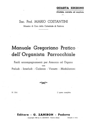 QUARTA EDIZIONE
riveduta, corretta ed ampliata
---~
Soc. Prof. MARIO COSTANTINI
Maestro di Coro della Cattedrale di Padova
Manuale Gregoriano Pratico
dell' Organista Parrocchiale
Facili ·accompagnamenti per Armonio od Organo
. con
Preludi - Interludi - Cadenze - Versetti - Modulazioni
~
N . 32lfl L' opera completa
EdJlore - G. ZANIBON - Padova
.ç opyright 1938 by G. ZANIBON . Padova (Italy).,--.
Stampato in Ita/i/j
 