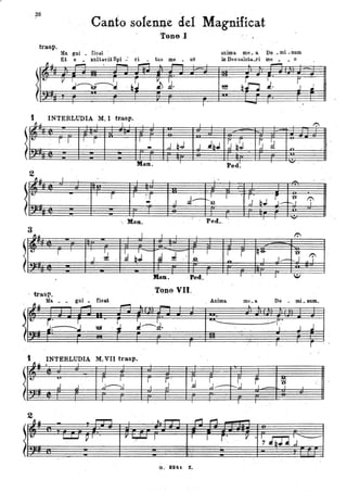 28
Canto sofenI).e del Mag'nificat
Tono I
trasp.
Ma. gni _ ficat '
Et e _ xultll.'U Spi .: ri _ tusme _ uS
~ ~,.......,-,-...--
.
~ ~.
I
I
t INTERLUDIA M. I trasp.
ti I I I
, I
..~
r .J , r I 1
,JQJ
- j.
Man. 1
2
~.. I
.
1
I ~ I
r I :r . J~
- .J_.
I ., Hau.
~ . ~.
3
I~ I I I
t.
r .!J ..~ bJ- J J
I
,J
- , ,.2
.
Man. . Ped.
. trasp. Tona VII.
Ma. _
l'JJl ~_ : t.. .~
gni. tioat
I~ .
S~ . -.~ , ~ ~---'~.IJJI
, I
t INTÈRLUDIA M. VII trasp. .
~ Jl • 1
t..
...,. ,
~~,j
f ~.
~,j .J J,.
-, I I
2
~~
- .. .,...,..., I . ~- 1""""1"""
,..,, -
t.. -
L....J...J . ~ 1 l'~ J I
G. 8241 Z• .
.JbJ
" .
r',' .
~
anima me. a Do ._mi. - num
in Deo saluta..ri me _ • o
. ,......
- '
~ &~ ~ ~ .no
,I
Ped.
J
'-.
-.
.
I
~. b.J S~
't'f
r---J
Peci.. I - .
1':
, r r q+ "U'
J..---."J.... I -
,. r I :,I
1":'
l'
l'
Anima me a. Do • mi aum..
~ ~
""'- --l'
J.J.. . I
"
I .
~/ ~S ~
~ .
-O -,
J L
. -
I ' I
,..,
I r', Il . / ~/~
,. . ,j
"
 