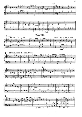 %9
· 3~ ,U, I ~ ,...,...., ~ .-..-... I 'l.u I I .
I
. 11~ I I v~· I ~ I -, I
~ ~L . .))..rn I J.
.;
,.J d-
~.u I
," r r r 1r ftr___~fr,-- - r r • ~
J '. JI I J I I I . l • . , I - I ,..... I
t
.
Ped.
trasp. Tono VIII.
Ma.. gni _ ti cat
ti L .....,..... ,......, !o.. ~
.Anima me _ a. Do.mi. num.
~
~ i~i~ . i ~-~~ .~ J ;~r ~r r ,
r----------rl~ .. i .. :~tJ · . t . ~~ r
INTERLUDIA M. VIII. trasp.
!l. J. . 1. l .J.. .l l ..o .l I!"'l -= ...... .l....L .-.
~
~ r -r rl , l~" l l ~ .l .l
I·
l
.~
-
2
( Il~ I
-' fI I. l ' I ..;.
~I. - , -
t'rir r ,~r r -e- • - -- rrr r I
~ r.1' "1 I · 1-t---.I .J . -- .
 , ..
fJ I
- I I I , I
l
h
3:
".:;
! r~ ~ r 1 '-_ :...-
. I I I .J .J J
f -Ir .r -T" I rr ~
~ t-n. . . J I l I
...
3· 1':Il I. r-. ~
_ r--=_ ,...., I
l
.
.. ~~~~
I -"t- I V ..... . -..J r ~c:..J r r
.J '~n J..
- . , f.o"
l
 