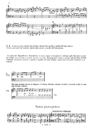 ~ I - - .
1 I I J I I I ,.j~ lì~
.
t-
I 1
r r~
~ trr
t-
I J/ l'''; , I
--- -. I I 1 I R d _ ..... ..
- 7~~ I....J r . 'U
N. B. /1 tono secondo solenne ha il primo emisticchio uguale a quello del tono ottavo.
Il tono sesto pure ha il primo emisticchio uguale a quello ,del tono primo.
Il canto del Magnificat o Benedictus in tono comune si eseguisce c'Jnforme agli otto toni comùni
dei Salmi conse'l'I)(lItdo l ' witiu'lJl ad agiti oer:wtto. Bisogna però tclnere a mente che nel Tono IleVIII
l'initium del primooersctto e uguale a. quello del tono solenne, negli altri versetti l' initium è~_ il '
comune.
Il
VIII
VII
t..
~
.
~ I
-Ila pI tj cat
Nel to seUimo invece si adopera /' ùtfUum ' del tono ~olenne in tutti i versetti anche se can.
tato·in·toao ,comune. '
"Il _
• r Il
~fa gni li. cat
Et e • xul. ta: _,'il Spi. ri. tus mB .us. etc.
'Tono peregrino
VERSETTO FINALE
- ~ ~ I --'- I
1---
b~
-I
.JP~ ;1J R1I ... r· .K.
• 'U. . - r • i . r'#r' 4."
~~ . ~
I r. Jd I~n ,lb,J I
.. ..
r Il ~ I { I r l ; ,
(i. 3:l'U Z .
 