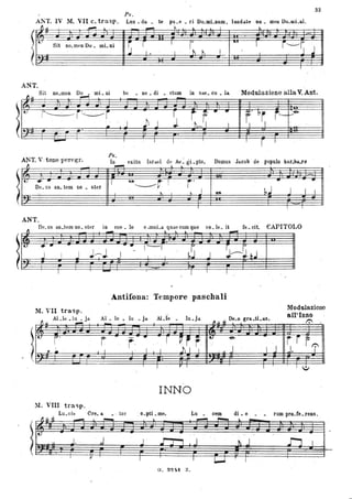 )
33
Ps.
ANT. IV M. .VII c.trasp. Lo.u. da. • te pu.e • ri Do.mLnum, laudate ilO. meu Do.wLI1ì.
f1~ : , ..-0"1 ~ . . _
!t:.SiI .....'.00. mL.i iS r, .
~ l I ...
. I
rt t
lUI
1 -i~~J
I
,
ANT.
Sit no.men Do • mi. ni be • ne. di • ctum in sae. ou • IlA. Modulazione alla. v.Ant.-
~ .. - -~
-!t::
I~r~r r i r ., .. f' ~r. f----~
'Il- .
j .~ J J - tì-.l l l J.-. .,
-
Ps,
ANT. V ·tono peregr. In exitu lsrad d~ Ae ~ gi..pto, Domus Jaoob de populo bar.ba.ro
~
ItJ .... ., I ~
j'De. us aD. tem no • ster . ~r !
., ----.-
. ... I ... I B bJ J I I
. . '.
ANT,
Antifona: Tempore paschali
M. VII trasp.
~ ..
ALlè .iu • jd. Al • le • lu • ja AlJe Iu .ja
~.Il 4t
08.0 grll. .&1.11.9
Modulazione
aWlnnO
/":'.
- -
l"
r' r .· r~· .. r~r r.ti -e.
. ,l J, ~ - I .11 I
.l I
. -
11. VIII tra.,p.
Lu.cis Ore. IL • . tor
l --- J-
r v
. I
..
INNO
- O.• pti • me.
...
Lu • cem
~ ~
J' .l j i d
I T 1.-J
G. R"l'At z.
di • e
... -
À J
I
. IJ
j -r r .J. T
:.I
rum pro.te. rens.
l::L I
 