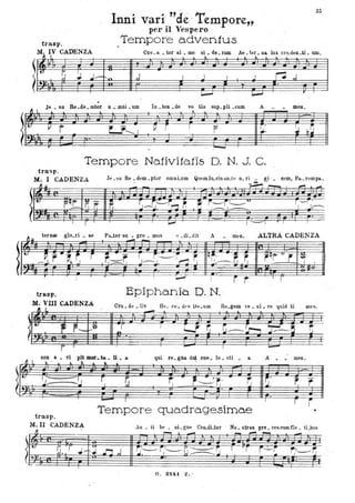 l
~

~
trasp.
M. IV CADENZA
:J--L ---r
I-A
~
~ ~1:...
..J.-
:2:~
.
Inni vari "clé'Tempore"
, per il Vespero
Tempore adventus
35
O,e. a. • tor al • me si. de. rum Ae • ter • ua. lux cl'e.den _ti- um
l..
---r- ::A---,
~ '--
---Pt--'-
---l
,~ j . I I I I ~..I
~
--:- ' ---I
--ft- :::l
~ ~ I
r
Je • su Re .de. mtor
•
-v r
--,
o .:mÌli • um
"Lf............ "
In. ten • de
::;:::=:::t
~--r
vo tis sup. pii •CUID
'"
1 p .I
~
A meno
I ·
:,#-. ~ ~~
Tempore Nativitafis D. N. J. C.
tracsp.
M. I CADENZA J.e. su Re. dem .ptor omnLum Quemlu..cis an_tu o. ri • gi. nem, Pa.. rempa..
'"' .
~~h -- ' lo. -;-.
-- _ 1.._
p~
~" ~ r.J~~r~ r: ~ r-r,-~
I '-"f . -
ì ' . '. - 1 - I , J~
. -..- .
~~
ter naa glo.ri. ae Pa..ter su • pre. mus ':l .dLdit A men .ALTRA CADENZA
" _~. r ., ~ ~ r r.~ S-S~i'-~ ~ qr· -~ r. . t-q-r v r ~ I
IU
.
~
trasp.
• VIII -CADENZA
Il l
. 1. - -, I . I l
. - .
r-
Epiphanie. D.N. -
Oru. de • lis He. tO ~ df' S Ue.um Rtl.geOl ve. ni .re quid ti mes
-
~;~~") a; [;i.; ;. tIi'~~i ii:iI
Anon e • ri ,_ ....la _ U •• 'qui re. gua. dat coe. le. sti a men
~J. ~ .. Itt. I. --. --.
.,---'.J:--
- I
-':.J r, ~ r; '---.:r,' 1j ~..
, r .
trasp.
Tempore quadragesimae •
M.II CADENZA
, fJ . An • ti be. ni. gne CoILdLtor
- l. _
No. stras p1'6·. ces Cllm fle ·. tLbus
_ l""".""'" --
)H
([? ~.:r ;+1 n ,( r;-r~~-----r... / ~~J
r-l'r r~r ' r~~
• I
-,
G. 324.1 Z.·
 