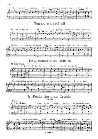36
I~
lo hoo sa..cro je • ju- IÌlL o Fu . sas qua.dra. .. ge. oa • ri ,~ o A meo.
- l I ,....., ~
--
r ' ------j
vr
r I
i~~'------~ ~.
~~~I I .-- ~ ~.
Tempore paschali
M, VIII CADENzA
~
==t
_ i"""o!
- i"""'""I r-"i ,
-f~ _.r.--+.
,
~ ~.J- ~n,J ~ r I
r I
r r t-r' , ,. - ~
•.
Alst tuo • si • ,tum ma • ris Ru.bri
- ~ . ~
I I
Chri. sto ca. Da. • mus prio.ci. pi
~ J""'-t - """"""
r i r
-
Tono comune ad libitum
M. VIn trasp,
A. • meno
-
Acl re. Si • as A • gIÙ cl~. pes Sto. lis a. mi. cti::ò cao . di • dis.
Il L .. l .. - .....-
.. !J , I
:J
~~__I__~
-
trasp.
ru • bri
..
-ChrLsto ca.. na. mus Prio. ci • pi
.. l
-
In Festo Sa.nctae Crucis
Vexilla
A. men,
, r
f", I
i
M. I 'CADENZA Ve.xil • la Re • gis pro • de unto FuLgd Cru.cis miste.
~ I.
- ~
" - l .. .. .. ...
- ---
, t-
J "
J. I
~
I I
~ r
~ ~. ~. r.. rI-&
...J ~...., -e- , J. •.
I I r
rL um. . Qua vL ta mor • tem1Ifr tu .lit Et mOl'. • te vi. tampro tu.lit. A .' men,
1 I l • -"",""" , L r-'!.._~ ..l. _ ~
v~ "vr; -e- - ~I I, ~
,. r,-. ~ v~, ~ r; WS· " ~r, 1-- j .. ~ J........---.. J. :------:.j " J.,
r l '
I
r iG. 3241. , Z.
 