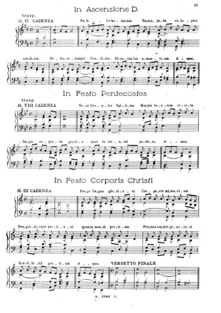 In Ascensione D.
37
cor.dLum Or . bis l'e • dempti· COD • dLto~. Et ca.. sta. lux &. me. ti._ A
~~
- -
l
-~4, ' ,
'-
r.l r r. r'
.. i: j' j r r ro
r
~ ~ r'~" r.'I I '.J~ I I I . J. l~ J .I:-~~j-4,: , .
. .
In Festo Pentecostes
trasp.
M. VIII CADENZA Ve. ui Cre. il.. tOl' . :3pL .rL tus Men.tes tu. o • ruin 'i. ~L t&
l
ft , . .. ~
~
' ~ S~
'&
~ ~, r. ~~-r, j~"~ r' IJ
f'
'. Im.pIe su • per. Da. gra.ti. a quae tu cre. Ii.. sti ptl.cto. ra. A . • meno
" I
~
- ..-I ,
- -
lr ~, 1'1
r.....r I r , r ~ r' I
~r Ilr-----r rJ . ~ J t--. J.
- I
- . I
In Festo CorporisChristi
M. In CADENZA Pao.ge liD.gUa. gio. rL o :. si Cor. pG.ris mLste.ri. nm
l
.. .
- '" '"
' J
~o J ~,-~~ ~ . .. r ~ r -Y, r ~~ r, I
J. r I I
~"l~
. .
.
SAn:-glli. Ili .sque pre . ti • o _ si Quomin mun_di pre. ti • um Fru.ctus veo.tris g~ • De,_ ro. si
. f) • ~ .. • • • .. ~ ~ ~
!~.~V , h J ~ r r r t.J~r. .- Ir~ ~ ~ . r r., *" *- -~ . I • I I ,......,.
"- , ---- I ~
Y-Lf"" r
Hel{ eL (u .dit gen. ti • um A meo VERSETTO FINALE~
-
~
...
I J 'J ~
-........ -~~ r. - -y '..:""
t-.J
t:
r~r
~:---tl ," ,.l . I J- II I J'"i·~ I
.'m: .

.. rG. 324'1 Z.
 