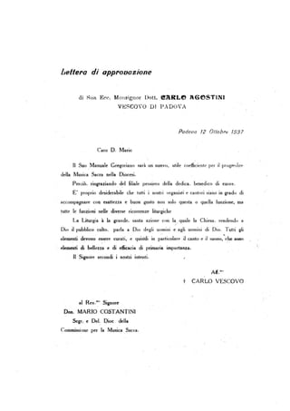 Lellel'o ili oppl'ooazione
di Rlla Ecc. MOl1signor Dott. <!llRLe JBeSTINI
V~~SCOVO Dr PAPOVA
Padova 72 Oltobre 7937
Caro D. Mario
. Il Suo Manuale Gregoriano sarà un nuovo, utile coefficiente per .il progredirt'
della Musica Sacra nella Diocesi.
Perciò. rillgraliando . d~1 filiale pensIero della dedica . benedico di euore.
E' proprio desiderabile che tutti i nostri organisti e cantori siano in grado di
accompagnare con esattezza e buon gusto non solo questa o quelIa funzione, ma
tutte le funzioni nelle diverse ricorrenze liturgiche
La Liturgia à la grande. santa azione con la quale la Chiesa. rendendo a
Dio il pubblico culto, parla a Dio degli uomini e agli uomini di Dio. Tuui gli
. .elementi devono essere curati, e quin'di in particolare il canto e il uono, che SODO
elementi di bellezza e di efficacia di primaria importanza,
Il Signore secondi ·i nost~i intenti.
al Rev.m" Signore
Don. MARIO COSTANTINI
Segr. e Dd: Qioc clelIa
Commissione per la Musica Sacra.
t CARLO VESCOVO
~.
 