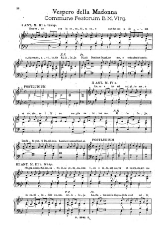 l
'l
l
:)
l
38
~ l,
[4:.
o '
··
~ I
It.
··
Vespero della,Madonna
Commune Fes1oru'm B. M. Virg.
:r. p. ,Ps.
o da.remsu. a .;. vi. ta.tis ALle: . lu.ja. DLxit DominusDo.mi.no me. o sedaa.dexkismeis..
- ~
- l
.
--i'· r ~" r '~.9! r· ~ .. ~ i_lUI P I
'~ ~ i I
i ~~ .J-;;,.., ~ ri,.-....,J J..l. ' 1 ~ 1
I
I ~
-
.-/ 1 I , 1 ~ 1
' I r I -,
II ANT. M. IV a '
POSTLUDIUM Le va. e ius sub ca' pi te me o. . . .'
- - I
'r f-I---f F- f r u ~ o
,.~ .~ ~--~--~ i,~i t
--- I ,' ,.
.
r /
I I , I
r I I I I 1
Top.
r
J
fI
et de _xte • ra il . li' . us am.ple xa • bi. lui me. Al .le • In. ja.
[t:
t r
' ..
~I
t-.:-r---r-JI l '
..
r r 1-:--'-1 I I
Lauda. te pue ri Do mLnum Landa te nomenDomLDi. POSTLUDIUM
~ , ...:. .
l
. • . .1. ol o ~ .1.1 J 1 l J I I 1 I
l'': r~ I o r ~ , ~
t.
rr r- 1 1- T I 1
r~~ ' J ' .J tQI 1', 1- 1,- J~ J J .no
.
. / r I I
III ANT. M. III b. trasp.
:NLgr.a sumsed far. mo.sa . Ci:. ILae Je. re . sa..lem; Lde o di .le.xit me.re~ et ilLtrò.du..xit me
~ f l
. 1. "
.
"
t.
r· r ~ ' ~- }J ~ J r.' V', r,'
-~" .!!..
J. 1 ~ ~, ~ 'J. I ' r
I r , I r . V
T. P. Ps,
in cu. bi . cu • lum su .um, Al. le • Iu. ja. La.eta. 'USsumin hisquaedicta sunt mi • hl,
~ I - , ,
- ..1. l
-le:
, r~r r ~
r .. ~ ~ .. ~ i,--- lUI
Ph
I
J' SI ' .J o I ~ I,-! / I ' 'J~ .J
l I I V' I
O. · 9!2U Z.
I
. .
 