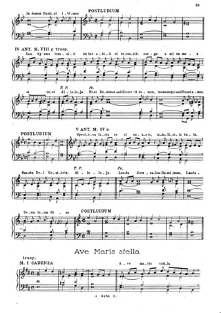 39
.ln domun Do.mL ni bLmU6
POSTLUDIUM
~
I i
-==i
l' I
~
-
==
~ l -.l
Il' U
..
•
1 L
~
'I i . I J
==
I . ! •
t'..!..
'-- -
~r' -
j' ,.j----
il ""'~ .
J~~. ' . ......~ . . .l'T •
t-7
...
IV ANT. M. VIII gtrasp. .
Iam by ems tran. si- it iDi ber a.. bi •.it et re.ces.sU: su. p a Id ila _ _ a
1'. P. Fs.
... et
" I -
ve. ni Al.' le.lo.ja
- NLsi Do.minus aediCic&'f' 'it do. muli, iriv&numquiaed1fieaata _-.
~.1 '. .a. I..
l~ j' r r ·Itr· . r. .l';-;:J..J . J~J J
-r"~1
..J~ . . - 1 .J
""----,lIP r,..., ~ J
ì U' p .
V ANT. M. IV a
POSTLUDIUM Speci.o • sa fa.. cta es et su. a .vis, in .de. li. ci.. is tu. 18.
l
J L . '. ' I
..
~) , I - -
J ,J ' I -- .- ~ .~ 1---,_' ~ r, I,~'I ,,'*~ - ....;:<~ ,.J~.J ll----*- .I , ------- r' r 1=. '',j . I . . . ~~ ~-.---.
~~ _ J~,J , '0; ,
.
T. Pò Ps.
.San.cta De. i Ge. ni •trix. Al. le. lo • ja.Laoda Jern. sa.lem Do.mi .Dum, Landa.
l
Il ~
. .
f" ~" ~... .~ ~ .
r-' ~
. ~ J
_ _ _ _ _ o
~ '..' . ~
Q!-----
'1P ~ .
.
,
De. um tU.ODI Si on POSTLUDIUM
~
" l • ~ . , I l I
. , I .
t. -r
-
~ ~
tJ '" " i. -J ' . -. ,
:' (
r·....... '. n ~
.no
~ '.'
Ave ·Maris stella
trasp.
M. I CADENZA ' A • 'e ma.ris steLla
l
Il.u ' I I I , t ----. ~ -,-
I.:J
b~ l
I f [ 'r~r
~ o
I l'
. ., .n.
'. J ,
G 3:l-'ll Z.
 