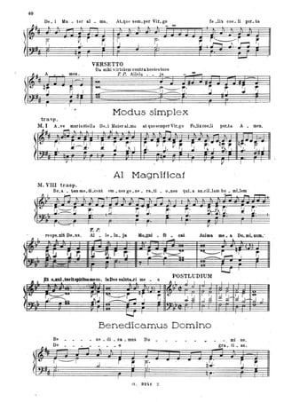 40
De. i Ma. ter al • ma, ALque sem.per Vir. go fe .Iil. coe. li po~. ta
J.. ~ ~ l l - '"'
I
f.'I
VERSETTO
Da. mibi vil'tutem contra hostes tuos
~ ~~.
A meno
qfJ ~
( I I
T. P. Allelu • • ja '"'_
rI .,.
.. IJ
l I
.,
Modus simple·x
tra"p.
M.I A.ve marisstella De.i Mater aLmi!. at quesemper Vir.go Fe.lix.coe.li por.ta A • meno
~~ ,....,,~ .. tJ l I
-t.- I .
.~r-~.I l !
~ ~I ~. P rJ. rr, S. ,..... 'q~;, qr· --~ -
I
.,
'" I "L ~. el. .
Il I.
"
I r I I V I I
Al Magnifica!
M. VIII trasp.
Be_a ' . tam me.dLceut om .. nes ge. ne. ra.•ti • o.nes quL a. an_ciLlam hu • mUem
~I ~ ~ ..... ~
,< ~ ~. - r;.
(
I - I I I I I v
r.P.
resJ8-Dt De.... Al _ le. la. Ja ........ ti _ ca& Aal.. IIU! _ a Do. mL num•.
.....I~as. laDeo salut&-r'i me -• . a
Benedica.mus Domino .
 