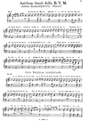Antifone finali della B. V. M}.
4l
Alma Redemp10ris ,Mafer
M.V Re.dem_pto_ ris Ma. ter quae per vi .a coe _ 11 por _&a ma.. neS.
~
Al m. .l. il;. . J: . . F
r- g r' I F . .'.
.J
~ ~
J
~
Et steLla. ma.ris suo.cur_fe ca_den _ti, sur_ge. re qui cu.rat po. pu • lo Tu quae gl."._nn. i .
Il ~.
l.---T_____r
ì
sti na.. tu. ra mLran.te
_Il - ..
le" r,"'j
I
--.----
J J J
tu.um SanotumGe.ni .to • rem
~
J
J .; •
J
I
~ ~ l.
~
I
J ,.
.-•....!~~
I
.J ~
I
Vir.go prL us
k
l. ~ ~
,- ---
~
11.0 po.ste.fÌ-US
t" -
-.-
Ga. • bri • e .' lis ab o • re S WIle&S il • la. & • • " feO.e& • te -r.- _ .... .. re r•.
fl ~l
~w=r _ >O • •
(I '., - _.- .
_.....
~
r-- . :.....rr
...... - ..
T
r- -U FI ,
u
. M. Vl
Ave Regina coelorum
A . ve Re.gi. Da cae .lo.fum, A • ve Do .mLna. An.ge .lo-lum. Sal. ve fa.dix sal.ve pOf. ta,
l. ~ ~
l~" ......J~J. .Jl J J
I
Q b•. .J .
--,-
Ex qua mun.do lux est or • ta
Il l . l '
l~r---i h.· ~ r r
Ga.u. de Vir. go. glo. ri • "o • sa
~
r---r"I . r' f
-
r~·· ...·~
J ~~. ~;
su • per o.mnes spe. ci • o • sa.
"
r -~.
ha. --'-tr
 