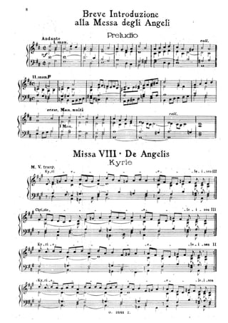8
. ~ ~
I~ Hf.~
.:
Andante
Breve Introduzione
alla Messa degli Angeli.,
Preiudio
" I t ~~~~_~~ r ~ _. I I I t
~
nif~.,~
, I I
'- r , j r iU
rrr ~0 "- d. ' J , ,d .1' 'I I~
, I .
r r-r--'J J
~":
- - ,f L ..7--+-- -
f ~~ Il nP.lna
t:
q~ ,,'r.r.
I
~~ I I
t-
,j .I.
M. V. trasp.
, . Ky_ri
fI .u . ~
I I I •
- - I
-
,
Iqr; -~ ~ r i- • ~rrr~:~ T -- f - , I
"
:..l.- , r.-:i oR
l ~ ~ I
- I ....
-' I I ' I I ,.011.
.
.1 I
r ' I
r r r rrr-!.j~~T~ I- rtl~,1I Mml.
...1 ~ ' I I -- --;..~-~"
-
- f-=, --
I I '---
---
-- -- --'
Missa VIII· De Angelis
.KyriE;
- -- ,......., -~
f*' -,.-~ ~-'"
-
- .Ci! •
-
r r .rr., ~ , ' ,." ' I~ I ' J I ' I . J ' ' l '' J
T '1r : il I • I
,
.....
~
rall.
vr ~. r
I r
-f
J
:
-.
li ~ . ~ C~rLste_ •_le _ i _ 80n III
~ ~ li - . ..-.-.- -~ ~r::---./j'---" r( r.~t .J .• I , i , . j r ·S
1 V, J
. Ky _ri _ e _ _ _le _ i _sen II
~
~
•
s' L~~ ~ ~-L i I
. -- . --:r:;;-
T I
"r I '
i I
, -V
_6 _ _le _i _500
 