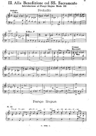 :
~
l
I
l
43
III. Alla Benedizione col ,SS. Sacramento
Introduzione al Pangc lingua Modo III
~
Andante
1M
Preludio
l
U ' '--l!...
Ti r#r
.J. J
u:::::::::: 'r#r I
";'..1 JI
t r r I 'T
. .
t'alt.
~ r I 1':
t:: r 1'-- T
U'~
--- ./
·~
JJ
tJ , ~
f.' '1
TT
r
--- -- 1
· .
" .
t:
r i
S": r'
.J ..I I
·
~ I l
t. -rftl' I t----1--9-
J L I I
·
M. III
Pao_ge lin _ gua
li
~b- i
r
I I I I I I ! I ·.I~
.
-
.
Il Man. P
..,.
•
I_ '~
,.,
. -,2-I , _
ralt
-
S .~ ~ 'rI
S ~. T
,j ~
- -- ............ -
. I I I
~ I~; ì -
; ... r-,. ' , , i J. L I
"'-
,
-9-
p'
'J _
~
, ~"""",
I , i k- ....: i I I ' ..... 1
Pange lingua
l I I
' Q.
-
--
I I I I
I l I
1 1 -
~
u
.-
I tempo
Man uniti
--.J
i·'Ila• . J
I
I I
----- -! I I ' i
-.
...~
I 'J l.,'- f"':
glo _ ri _ o si Cor po _ ds mi _ ste _ ri _ um.
,....-, I
~~"':'L'~
r r r;
~...t -~----.èj,
t r J Ij' • rI ;
G. 8241. Z~
 