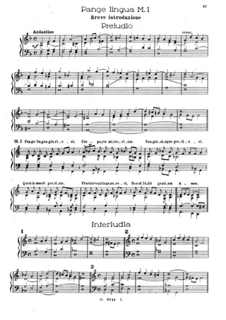 !
!
Il
Andantino
~
t.
1Jiff, ~'Y ~. }~
.
Pa.nge lingua. M. I
Breve introduzione
Preludio ' .
~
--
t' l"
r--.,J . J:-r-.J . J,J .l ,J....-
45
'd. r ~-~s !J~
! :~ J ~ ~ ~ ~ r--~ ~ ~~ ~ .
I:,:~J;~= I:.J;; I~F~ I~;-~! ~q= ~l~:q; lr r'
~
- -
-.:;
~ ,J-
""..... .P
~;J J .
M. I · Pa~~ lin..gua glo_ri _o _ si.
Quemin mnndi pre_tLum.
1
,_, l""--I 1
I~e- i r l , r I _ ,
I L......f T
- r- - --
- --- ...............
-po..ris mLste_ ri _um. SaD-guLni_sque pre_ ti _o _ si.
f'
FructusventrisgeJle_IO _ si, Rexef-fu..dit gentLum A _ mea.
r r
Interludio .
2
l!:;.JJf341:; J]!t~UF I!::~JJ ~ JI:J
JJ J!J
3• 1 1- I _ I
1 , . J I I i --.....
.~ r. . ~ I J
I~~
, - I ro'1 1 r l':Cf
~'-
l, 'J- .'..1 '&-I I
~ -
-
O. S2U Z.
 