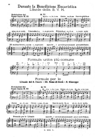 46
~
t
Durante la Benedizione Eucaristica
Lita.nie della B. V. M.
M. VI ' "Modulazione dal
Fange lingua M III. Ky.ri.e 8.1e.Lson Chri~e au.dLnos- PaterdecoelisDe.us
p.., l~ ~
--· · · · ·· · · ·.t:
~t" J r-f--'r t"~ :,....:& t:
J .. ~
:J 1I.J ~I ~r;
tt* I....J ,.. .
· · ·· · · · ·. I I I I r r
-mlse le re no bis I SanctaMa.ri & o la pro no bis II SedesSa..pi en ti ae o la pro no bis. . . . . .. . - - . -~
. o
o
r- ~ r· t. J. , ..) .. ~
. . -" ..) G...:-. .-v.. r,' p~ ~ ~--r~.. . .. . . .'
·...... I r II' I ,r
III Auxilium Chlisti a. no.Ì'um 0_ ra pro no.bis Agnns De • i quitoUis peccatamundi parcenobisDomine.
~
t.
.
'I
i:
~
t. .
l .. I --"' ~ lo L
. .
'., f "
. , ~ '0 .;;: r,"---r V I~Vr· ,. . ~t .J
. . .. .
- I
- -. - T
- -Formula. unica. più comune
Ky _ ri _ e e _ le. ,;, , son Chri • ste e. le _ ' i • sono
ft , San - eta Ma _ ri _ _ • . a o • ra pro ' no. bis.
I r r I p I
Formule per le
Li'aale l 8. o - • .'. Gesù - .8. 6iusel'pe '
M~ VIModulazioae dal
Pange liDgua M.ID
~ .
~ K!.-;. ri~e e ~le_ Lson C~te. e.le.1.son K~rle e.le.1.soo
I II' I I II' I
Christe au di nos Christe 8 uu di IlOS Pater de coe..lis De us mi se re.re no bis.. - . . . . · . l·
-"I ~ . P}.ar: -&-.
-~ ~ . ~:::=::~ ~' ~~!JJ ~
,
I r II' r I
··
o
·,
Formula per le .Litanie AgnusDe. l qui tollis peo..c&.ta mundi par.ce no.bis DomLne.
l
.""'" .J,. .J. .1
-o ,
,
/et . ~~~ ij'
~ . ;~~~ r, . k ~~, ~.~~ r L t r r;. .
.,J" I r
I Il II' I .j
(i. 8241. Z.
 