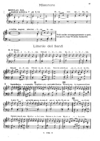 - Mioerere
47
ODULAZ. DAL
'" PANGE LINGUA }.' 111 T. VI Mi. se rere me De_ us
, -
l" -r
.
-
-.
j--- r f - -- - ~ i'--"~
I ' i
~ J I
~-
,
.-- "----
A secnndum maguam misericor. di • am_ tu. am,
'..
,--- ~
-.......-.... =--'"
~ : .~ t'brlVedi an~he accompagnamento a quat.
( . r tro part.: tono VI della Salmodia
. ~<:; -- ~ r<===,~~
Litanie dei Sa.nti
,M. II trasp.
Ky. ri . e e. le son, ChrLste e. le • i . son Ky. ri . e e. le. • sono
!
.J..-
F.~-
·~~S
tJ
~~ -- ~
r .
S"--<.J ~~ :J J
..
CbrLste all • di • DOS. Christe ex. au . di . nos, Pater de coelis De.us ~ mi • se • re. re DO. bis.
!
~ .J..lo. .JII""""'l
,
C-l S,rv
r. r~;... ~
j' .,. i '.....
~-~ ~I ~~ I In!
..
- --I BlMlaIbd.a,
II III
o .rapronobis. PropitLus e.sto, parceoobisDomLne Pecca.to.res, te re.gamusau.dLnos.1 .
l
rI t II. .. & • L I L L ,. - L - L
I ~
r,' - ~~ . ~.~ S~ ~
r ,"
~ ' .J p; ~ V~ 'IJ ~ ~V~~. I J.
"
III
A.gnus De • i ,ai IoLlis peo.ca. ta muu.dI par~ce no.bis Do.mi. ne Christe au.dLnos
II:L
h- L
,......, I ,
'"
~
""
~~__ L _ L.L • .. ~
'" L ~ _ .. I
" ~ .. .. . I
S r-----r T--------I ~ -~ ~ " : . . ~~J-_.. -Sl r
l
' ~ p--r
1-- 1 ,.J - -:..1. ~ ~~J
r' I ,.
Christeexau.dLnos. Ky.rLe e.le.Lson. Christe e.le.Lson Ky.ri. e e . _ le. Lson
l
1 I
- -t. l'
~ p~rj . r -j . r -"-~r--ì
~
. r,. ~
-& rtjj '" , ~I . I . ~
.J. . . J I. ,
· v
G, 3 241. Z'
.,-
 