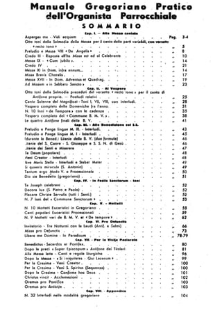 Manuale, Gregoriano -, P;ratico
dell'Organista Parrocchiale
5 OM M A • . , o
Cap••. - A"a ...... c.......
Asperges me . .Vidi ecquem P.g. 3-4
Otto toni delle Salmodia delle Messe per il cento delle parti veriabili, con .........
) «recto tono ,
Preludio e Messe VIII «De Angelis »-
Credo III . Risposta all'lte Missa est ed al Celebrante
Messa IX· «Cum jubilo,.
Credo IV
Messa XI in 'Dom. infra annum... • .
Missa Brevis ' Choralis .
Messa XVII • In Dom. Adventus et Quadr.ag.
Ad Missam «in Sabbato Sanclo,
C.p. Il. - A' ;'••p.ro
Otto toni della Selmodia preceduti del versetto . « recto .tono , per il canto di
Antifone proprie. - Postludi relativi .
Canto Solenne del Magnificat • Toni I, VU, VlII, con interludi.
Vespero completo delle Domeniche fra l'anno. ,
N. 10 Inni «de Tempore, ·con le cadenze .
Vespero completo del «Commune B. M. V. ~ .
le quettro Antifone finali delle B. V. • • • .'
, c.p......... .....................
Preludio e Penge. lingue M. III. -lnterI,",i.
Preludio ·e Pange lingue M. I • lnJertudi .• .'
(,durante le Bened.) litanie della a. V. (I
.itanie ciel s..Cuore'· S. GàDeDDe • S. S. N.
• Miser4
~,. -.
udi
lve Meris Stetle - Interludi e S..b.t Mater
Si queeris miracule (S. Antonio)
Tentum ergo Modo V. e Processionale
•Dio sia Benedetto (gregorieno) .
C.p. 'V. . ,.....11. S...do..... - l.....
Te Joseph celebrent . . •
Decora lux (S. Pietro e Paolo) .
Piacere Christe Servulis (tutti i Santi.)
N. 7 Inni del « Commune Senctorum' ,
Cap. V. • Molle'"
N. 10 Mottetti Eucaristici in Gregorieno .
Canti popoleri Eucaristici Processioneli
N. 9 Mottetti veri de B. M. V. et «De tempore'
c.p. VI. Pro D.....cll.
, Invitetorio • Tre Notturni con le Laudi' (Antif. e Salmi)
Missa pro D'efunclis
libera me Domine • In Paredisum . .
Cap. VII.• P.r I. Via'l. P.alor.'.
8enedictus . Secerdos et Pontifex. .
Dopo le preci «Super Episcopum, Antifone del Titolari
Alla Messe letta . ' Canti e regole liturgiche
Dopo la Messa • «Sii n!quitates . Qui làzarum»
Per la Cresime • Veni Crealor.
. Per la Cresima - Veni S.Spirilus (Sequenza)
Dopo la Cresime ~ Confirma hoc Deus
Christus vincit • Acclamazioni
Oremus pro Pontìface
Oremus pro Anlistite .
C.p. VIti. . Appendice
N. '32 Interludi nelle modalità gregoriane
, .
"
.
••
"
"
"
"
"
"
"
"
"II ·
"
"
."
"
..
H
,.
"
"
"H
"
"
"
"
"
"
"
"
"
"'.II
, ì,
'( ,
5
8
10
14
21
14
17
19
23
25
28 ,
31
3.5
38
41
..3
..5
46
. 46
. 41
48
48
49
".9
.50
~1
52
52
51
.53
.55
S9
62
66
73
" 18-19
"
BO
"
81
"
96
"
99
"
100
"
'100
"
10l
"
102
"
103
"
103
"
104
 