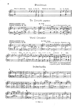 48
f} I
Deus in adiutorium
-
r~LI.. .-
t., IV!
~
-
·~.
MODULAZIONE DAL
PANGE LINGUA M. III,.,
Psa.lmus
mp um in ten de,. . Domine ad:l.diu'andum
. =lr::-::"
-,1 -
p~ ~
lUI
,
!
Te Deum (popolare)
M. VIII
me · fe . sti Jla,..
le
~ ~.
~.
,
Te D~ um Ì<mde • mus te Dominum cOD~fLte _mur
1'1 . I. ~ ' .-
-- -
t
S ; ' t:.,;.J i r -u-- t.,
' ''"'~~~r:
~--J ~~I ~r
rt;:.; J. I~n 101 J. J ~.Y-~ J~J-
· I
- I
__ I
MODULAZioNE DAL
PANGE LINGUA 11. III
fl
,
t: ~. ~ .
L-t--fI
· :::w'==:
I
~ I I
I
I
._. .]-O -,
I .....
Veni Crea.tor
11. VIII trasp.
Ve. ni Gl'e. a. .tor i3pLrLtus, Mentes tu. o. rum
,., ,.
"
~
. .0--
~L'-. ~ ?
.:
P' r -~ ~ I
.
--o--
_ _ L:..-. r _
I
vi _si _tll., ImJlle su _ per . na gra.ti. a Quae tu ere. a _sli
Il I .. " I
L
~-
,....,
It.. I
~
u
.. fii. ...
-
1
" I
!
( JIIj
~ ~ .- --
J.... _.. 'n
" l.
,
If.j r, fr -- , ~•.J '..J-....-
~ .-
~':
,
Il I - r-r""i .J. 1 I.
4
.t.,. I
~';.I. :J. I ~
.. .
......
I
r..
,
Interludio
2
Il l
. . .
~ ~ r "6- L
.
- -
--=-r •
~~lj
~. r ,.
:.J, ~.---:J I i
. i. , _ ______1..--.-
,
VedI anche accompagnamento
a quattro parti InnideTempore
L
tj .~
'u
o-
I
0"--
1 I. J. J7J---J, l:C1-.. " m
3
~
, .
t: r 1
_.-
• .. ~ .. -. . . --
I
- ._-'& v ·-......... . v
I "6-
~- J , I ~
~ I -e-I
-
f' I - l
... --
G. 3241 Z.
 