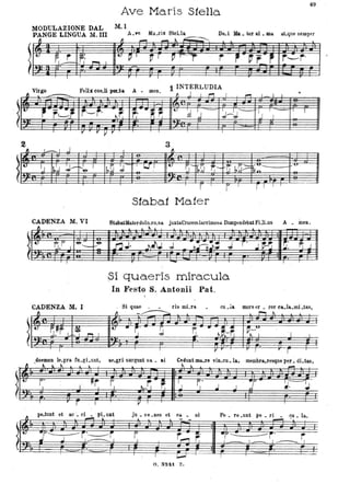 . ~
.~
~
~
i t..
2
~
.t:
.
~
~
49
Ave Maris Stella
MODULÀZIONE DAL M. I
PANGE LINGUA M. III A_~ Ma..ris Stella
_ ~ s:::, - ;---..,
De..i ... . ter al . ID& at~que semper
~ ~ --"! ~ ~
.. f. r- J.
~.
r;. ~ I
t- PI ~ r ~ r-rT r l' Vr ~ r,-r'
.
v·-- Feli
-
, r~
,t'-'t·
I _ I j
l) I~~ #-~ ,'&
CADENZA M. VI
-
4Ì
[j,.F' J '&-- .-'&
-
CADENZA M. I
~
.. ~.~f 1. L~ ~ I.
. ,
r
li Dod& A
1 INTERLUDIA
. -
- ~ ~ , ,.., I ,... I I I -
~~ r,."~ ~
t-
d J,j J-1J - "/ I - I I
J ,..
3
I ~
.
~~ :J- f L...f ,' .. ~'- ~~ r;- r:- b~>
-<"u_
1;-..,.
v'"
S1abaf Ma1er
St.baUlaterdol(uo..s& juxtaCrucemlacrimosa Dumpendebat FiJi.us A . me...-
. ~
.
nJ· .i-.N J bh~' J r' J~
.
pi quaeris miracula
In Festo S. Antollii Pat.
·· r;'!.l. ~ j
·· .
. Si quae rismLn cu •la mors er • ror ca.la. mi .tas,
-
" - / - ::::;;;..
'"
II,. .. r !J 1j. .. ,f'" ~;--~..I ~ -f; 'j I. .
.
-"
doemon le.pra. fu.gLunt, at'.gri surgunt sa. ai Cedunt ma..re vin.cu.la, mèmbra,resque p~r.:. di.tas,
-" ' ~~~l , ~~ _
~r. TFO
I
-- ~r f.ll f J
~-1. "f'I ..J J T ~. ~
ì ,..--- r -
... pe.tunt et &0 _ ci • pL untTI _ l
~r. --p-"----- r'~r
~ j I ~I
.----
VI .
ju • ve .nes et oa.. ni
y
I
T 1
r --c
,.....,r;
~
o. s~u z.
Pe • re .unt pe. ri . cu. la.,
- .
-r-:: --~r' r1- - 1. - , ____.. I
T
j
 