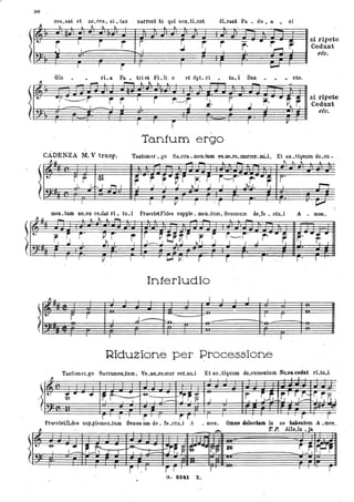 ::IU .
ces.sat et ne.ces. si. tas narrent bi qui seD.tLunt dLcant Pa. • du. a. ni
~ l " ~ ~ l ; '
I i r r ~ ~ r .. r- ~
si ripete
r' Cedunt
I I ,...., I
, etc,
I I
j' I I I
""'""""
Glo ri. a. Pa • triet. FLU. o et :3pL ri . tu. i San - - cto.
~ ~ ~ ~ ~ lo ~
-
"r~ -----i" r r I i r---./r i, ~ ~,-"~ ~
si ripete
I I - I I I . J .l l '_t... i
Cedunt
efr/,
I
I I
r I r-'
Tantum ergo
CADENZA M, V trasp,
~.It
--- Io
- 1 ~ ~ l l ,
Tantumer. go Sa.cra.. men.tum va.ne.re.murcer. DÒ.i. Et an.tiqunm do.cu •
.---'-'
j',r l,
~- ~
r r" r. r I~' S ~---r' .J~' .. r r'~
r:t-. 1 ~ I J I J I I , ' I I r-,,
,
I I I
V r . r 1 I , ~
men . tWìl no.vo ce.dat ri. tu.1 PraestetFides supple. men.tum, Sensuum de.fe. ctu.i A. men,
~.It
- l l l  l .....
- - -
.....
~l _~ r' '. P, r' r r ~. t!r.i r. S i'-r' .i r-
.. ~ ~,-.~ ..
r: r; r. II 1'11 l J--.. J .J '" I ' J
. , , . ,
-, . .I I
V· 1
I
L.J V. r r . I . .r ' I .r
Interludio
~1l l I I l I I I
' J
I l ,
le,)
r r ..J.......
...... I. r
• I l'n ~- "-~
I , 1
Riduzione per Processione
Ta.nt'umer.go Sa.cramenJum, Ve.De.ramur cer.ntLi Et an.tiquum do.cumentum No..va ctldat rLtu.i
fl I I r
,t) '!!:. .. .. I~r'''''''
-&....
~r~~ r I ~,t-
r,T r j'''-
:~ 17f. lu I I J.......-- -J I P. j r . .J 1........-
.
r 1
,
i" I r. r I
j , , r f
PraesteUl..des sup.plemen.twn Senso um de. fe.ctu.l A . men, ()JDae cIelee~ In se hahentem A .men .
tJ. "
- ,.., 1'. P. AlI l J. e. u • a
'=±
, '&
1:-~1,~ ............ ~
rt~ r; ~
~
1i'l r, ~ t~,.J I I J--.. "
I
I ' , . l
r '.I i r " r ' I , r
 