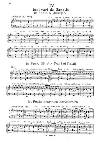 .. ~
52
IV
Inni vari de Sanctis
In Festo S. Joseph.
CADENZA M. I trasp. Te Jo St'ph CA le brent a gmi na ce li tUlll
1lJ.l.
. J • . , . . . . , -1
(
- -1;--
<"
r .
~J .I~ J , ~ , V-T'
:.I. ~ ~~~. ~ " t
(I-~
..
I
Te CUli. cti re . so. nent Chri • sti. a • dum Cho • ri. Qui eIa • rus me. ri • tis
~ u
- ....... ~
" ~ ~ ~ ro--,
~ ' - ~
F-~ ~ '
.., . '/ " ~~-!. . ~--~. r, 'J J 'j d ~~I I
~~
,.. I ....., I
-jun " ctus es ' in cly tiifl Ca. sto roe de re Vir U'i ni A
fJ ~
. . . ·0 . .. .
- ----.
t ,
-~
~, ~ ' - - ' I!!- i ' ~ - .. - q~ r". Iq~:~ ~~j' . ' ~r.- ~-r,'
--·il:·
fI
-
ì"
~ !
In Feste SS. Ap. Pe.lri et Pauli
M. I
De • cO.fa ll u~ . tet nL~. tls au re • am OLemfI _ _ ,,_~~_ ,,_ ire ri • ga.sit Lgni..bns,
......, " -
---~I I
f--,.L--- •
,.. I I
A. po. sto. lo. nlID.,..corolll1Prio~ipe9t ReJs_ que in a . stra. ILberam pan ditvi. am A. meo.
~',... ,.., ...... ~ ~
I r'--"r r r~i
I J~.J I I I I~-r
I I
I __
I Vl I , " !
InFesto omnium Sanctorum
CADENZA 11. VIII 'Pla. • , ca.fP ChrÌ-stesl'f_vu lis Qui. bus
tri • bn • oa1 gra...ti le Pa tro Da Vir ce.p sto lat A mfn. . - - - -
- , .. ~
-' ......
" r",~r.------~ ~ ~ !J~ ~. ~- tl. ~. ..~~
r' ..
~J-----.. I ~J " --...... :.r.----'..
.I I I I ~ r
o. aZoti Z.
 
