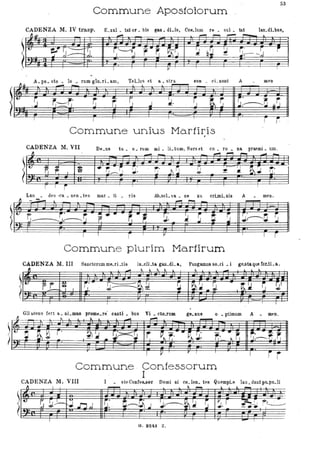 53
Commune Apostolorum _
CADENZA M. IV trasp. E_lUI _ tat'or _ bis g&Q _dLis, Co~_lum re _ sul _ tat lan_dLbue,
~.lJI
-~~
~'U'
q ~::=t~. ~' /~-- r-" ~~
I --v
~ ,A _po _ sto _ lo ,_ rum glo_ rL am, TeLlus et a _ stra
~ ~ ~ r----.
~ Q:J ~
~~-~ -r-
ì
con _ cL nunt Amen
fl~ • _ -
~r..~ ~,:=:,r;' • ~ • ~ -~ .J ~ ~ ! ~ i.'
J.------~ ~~
1
~~
~
~
~
! l Ti-
Commune unius Martiris, t '
CADENZA M.VII De.ne tu _ o. rum mi. IL turn, Sors et co. ro • na. praemi. uro .
~ - - - ,-
'- ~I 1. I ~. 1j'::~~: 1j' lì ~ !J r 'J ~.~ ~:
. .
-Lau • des 'ca. nen • tes mar _ ti _ rie
~
r, ~. r. - .. .,-.J----J~J P.
-..r: r.
Ab_soL "a. • ne xu crLmL nis
r,'
:.L.
...... ~ -
~-~"~ ~
r- "l P
Commune plurim Marlirum
Amen.
-
~~-~
,- TI
CADENZA M. III Sanctorurome_rLtis in_cli_ta gau_dL a, Pangamus so_ci. i geJitaque CorJLa,
" - ~ lo. ~ ~ l. I.
- l- I.
1'-
f L ~ i,' r-- -D. .&
~ ~~ .. ~ tt~ ~ !t1
-, . I J. ~..-
~-.
Gli séens fert a . nL.... prom~_re' canti. bus Vi. cto.rum
r. lo. . , ' ... _ , . . . . ,
ge.nu8 o • ptimum A meno
-
~~ ~

~
~P' ~~ -.. ~:4I
r ~~ ",-.~ ~: r;.,:.~" Il ~~~ ,~ .
T "---V T--r I
Commune , Confessorum
I
,
i i
CADENZA M. VIII I • steConCeUOf Domi ni co_len_ tes QuempLe lau.dalltpo..pu.li"
~ I I ~ ,
~ - lo. I. ~ -
.:
.~ ~J-
u
~.
~~.J J.~~~ S ~. r ~r~. , .
~ .JJ,J
I " ___________
~. - - . 'I
. .
G. 8-24:1 Z.
 