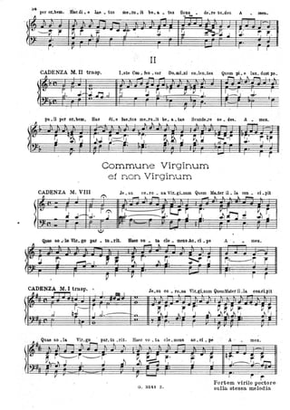 •
a4 per or.betn,. Ii1lruii • e la_t. tus me.IU. it be. a. • tas Scan • de~re se.des A
~
• JJteJh
~ - -- Jc
.~ t.. ,-v.- r' P1 r - ....-(9-.
!J I
~ h~J ~. ~ ,.~ -r.. . .
~
r• , V I I
- I
T 1
II
CADENZA M. II trasp. Lste Con. Ees • sor Do.mi.ni co.len.tes Quem pL e lau. dant po.
~ , I
- -- ~ l ~ ,...... I l
! t.
~. 1;..-
'U'
~ !J ~. r ~ 'P IJ• ,--l ' :J. I
..J.;n,J .k-J.
V
pu.li per or.bem, Hao dLe lae.tus me.ru.it be. a.tas Scande.re se. des. A. meno
~ ~ ~ ~ l l .
- '. .
rvr •
r;qr1 t..
~ ~~ .~ ~~J ~:=::::~:
T.' ~ ~ r: ~~ ' ~--i
I ~ :J ...J .. :J..
A
r ,.
-
.
Gommune Virginum
et non Virginum
.
- t
I r '
CADENZA M. VIII Je. su co. ro • Da ViLgi.num Qnem M.a.ter il. la con . ci. pìt
1":~ l
- " - .-.. ... À
~ _., ..
I t. I
I r 1": r'-
. ~. LJ ~ r" ~ 'h; . V r~ .J-t--~. J l
J. . ~ - ~..l...
"
,...,...... .., . _.rI&. ... 1& de .. mens Ao. ci • pe A . • .. meno
IL .... L
- l
~ IV !l ~ ,..-,- J. ~, ~t.. f , 1 .G: ~~ r-.:... -t. r·, ..
I l
P I V I I 1 r.
CADENZA M.. I trasp. • Je su co ro Da Vir. gi Dum QuemMater il la con.cLpit
~~ I J = 1
. . ; . . ·.
[t- I
Q~'-
T I I
-.~~ S' ~"- ~. ..~ ~.~ ~ r,. -~~,J ' 1 ,J.- t-....
. ··.
I
V
,. ,-
Quae so la Vir go par tu rit o Raee vo ta ele mena &O .ci . pé A , menoIl.u
. . ,....., - . . . ·
It.
~J':Ji,'-'S' ~ ~ r.- - . r'1 qr' . r: f
1 ~ J~J--r.-"1.
.Il ,. V ...... I ,.
. O. 3241 Z.
rFortem virile pectore
sulla stessa melodia
 