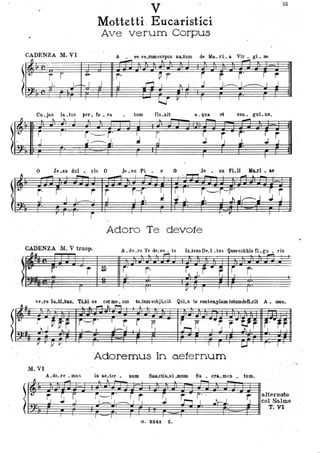 !
t.
l
~
V
55
•
CADENZA M.VI
li -- ._. - .. -
'-
r r ,e-
_~I. L-r-..!
- ,...,."""
r- j' r-j I I _ I..
-r . ..
CADENZA M. V trasp.
..,.
J
-Mottetti Eucaristici
ATe verUffi-Corpus
--~
~
-A va ve.lUmcorpus na..tum de Ma. li. lo Vil . gl . De
r-. . . ~ r-
~ r j' r f"
I J .r-':j I ~ I 1..__. I~ _J j
.
tum Clu.xit a. qua et san. gul. ne.
~ ~
PPP-}~ r
J J t J.J
- r
.-I.
.Je.su Pio . e O Je • su Fi.li }fui. ae
- I ~ ~"- I""""I"'"'" _ ,
-... -.
r r-r' ~ . r I ì'~i-r' rj
J I .I. ~ J. j. I J.. j~j J J. .
Adoro Te devote
A.do_ro Te de_vo _ te llLteosDld _tas Quaesubhis n.gu • ris
f'
'e..re I. al .... TUt se corme. um t(l-tumsubjLcit QuLa teconten.}llaostotumdefLcit A. meno
Adoremus in aeternum
M. VI
A.do.re _mus in ae.ter. RUIIl Saa..ctis..si .mum Sa. era. men • tum.
------'t______,__~
.
ll~ ~ ~ ~
... ,,- ~ ~ -
I i~i· r r ~ i r· · . ~r-rterDato
';~f rf I ?2?w r11 j~={ :ti~,r t~~mo
G. S2~i. i .
•
)-~. ' ' '"i'.
 