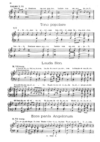 5b
SALMO T. VI
1 Lau.da..-:. te IdudaLe eum om. nes po. llu.li.
-Domioum
tet---____----r;. ~ r,
I r'-+·
Tono popolare
T.V
A • do . re • mus in a~ • ter • num
"... ~
I ..
:.t
Lau. da te Dominum omnes gen • tes
San. ctis • si • mum
~ ~ ~ l
.J
j)
Sa. era. meo • turno
~
J~~ ~
- r
laudate eum om. nes po • pu . li.
~ ~ lo.
~ ~~J
--l~
~ ~ ~
.
j. .~
rI
l6t ..
t
~ "
M. VII trasp.
t. Lau..da Si. on Sa.Lva .to.rem,
~ ,2.Quauturnpo.tes . l
3. Laudis tbe.ma spe. ci • a
4.Quemin sa. erae
.....
i7 ..
r ' ;
ao. ra.
r
La.uda Sion
lau.da du.cew d pa.sto • rem in bim..nis et CaB. di. cis.
l
I - ~ , r r Il
liso Pa.nis vLvus et d.ta.lis bo.di. e pro.po.nLtur.
sit de .00 . ra . la. . ti o~.- Sit Ju.cuD.da Mentis Ju . bi . .Il L .. ... .. .. - Il I .... ~ L l k ~ l

.
• .J .I r.. .I. ~ '-, rJ .J. ~ ,J. :.L .J y ~~ ri.
..... -, .. , .
- '--.I
Ecce panis Angelorum
M. VII trasp.
. t·Eu • ce pa.Dis . lo .rum Fauuus cLbus vi. a. tO.fum: Ve. re pa.nis Ci. li. o • rum,
~Jt2. l I. l ~ ~ ~ _
J
D Il i I I
I
G. 821ft Z.
 
