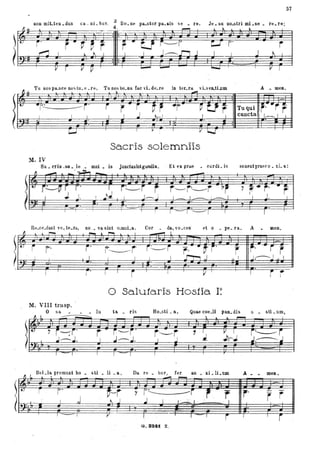 57
non mit.ten.dus ca .. ni.bus . a Bo.ne pa..storpa..llis ve • re, Je.su nO.fotri mi.se. re.re:
~-l!= ~ . • ~ ~ r:.J J • • ~
~= 1- Jd #j ##~ :lp1't~r = I E'P.;~ JJ ) ~ 1
lm:. F.. ;-. ~ t F ~II: F .~ 1 &f U I gl' ~~ -t ~l: I
Tu nos pa.sce no'i tu. e. re. Tu nos bo.na Cac vi. de.re in ter.ra. vLvenJiJ1m A • men
~ l _ .01"1
oo
) ~
· r~ro i i Tu quir ~r ~- ~Ur ro
"rr:.J I I cuncta 1,----,. I l
) J.o I I J. I l "'- I ooZ o o
Sacris solemniis
Mo IV
Sa. cris . 50. le • mni. is junctasintgaudiao ' Et ex prae • cardi. is sonentpraeco. ti. a:
r- ~o r ,. 7 ~ .. r-0
rI I ---- l ' ,
.,~~ J.--. J 1 _ 1 __ : ....-. I ',Jo
1 ---- I ---I r---r
Re.ce.dant "e. te.ra, no ,. va sint o.wnLa , Cor da, vo . ces- et o • pe. r a o A meno
Il ~ _,...... .-.-,
)1" r ro jo
f----i -i~i ro-·-flo
.n-, J
T --o -r--r i T
V'
o Salutaris Hos1ia I?
Mo VIII traspo
rI
ff.:-- ---r r
J~ !.I
1 -,-~
I I
O sa • • lu ta • ris Ho.sti • a, Quae coe.li pao. dis o • sti.um,
fl I.
~~
'--::
7 i-:i'
..J--.Io
r------r '
rE ~LPJ #~}
'-'  ~ ~ ~
'f'~'F~l!:
~ p:r: ? r
.I. .Jr~ ~,----.J
I" r P' r '
Bel.la premunt ho • sti • li . a ,
O ~ ~ t ~ _
Da. re • bur , fer au • xi.lLum
A _ _
mea.
~ I I
lr~, r
Fo t--j - i'----------i ' ~ . ~ · r Ir·7
i rL_ J ~ j .! I L.•~ I · ;- I
-r==- I V / . . .,
<=> I ,.. j
o. aa.t z,
 