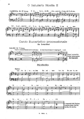 l"
58
l
~ ~
o Sa.lu1aris Hosfia II
CADENZA M. IV trasp. O' sa
~~ - - - --'. 1""1.1.. _ .
- lu.ta.. rb Ho • stia ~uaecoe. 11 p&Il.dis O.sU.um.
t..
JJ r.----~ ,. ~ r r r ~. r . j
~;
~ l ' J ' J. _~ I J'"'. ,.
.I
I r . I r I p I I I
Bel _ la pre _ munt ho _ 5ti _ li _a, da l'!,..;.. bur fér au.xi
~
li _UD1 A men
,. .!:: • j. r j.
r' i r
JlJ. r. j~~uSr r~,
I · . ~ j ' ·1....-.... I j)J I J ' J. ~
I r . V I I ........ I
Canto Eucaristico pro·cessiono.le ..
(da Lourdes)
r i
SALMO M. V trasp.
t.
t:
Confi te .bortibiDomiJle intoto corde me..o in consilio jU5torum et congrega..ti _ O_ne.
A ~ ~ ~ L
r~UI__ --~ V ~ r Jet
1"'---":'..- -...... I ~ I
--V V Cì I
Mo11e110
Calmo
Lu ... b . fa . sa ._ Do _ mi
Il.u - I l I
.
1«- " . .. "'.....
J ..i I I - I J
I
I I i I
r
l'~
Si . . on ho - san - - . na
r r ~ - .. r.- -
I
1
ho _ san _ _ na Fi _ li _ o Da _
~ù I I -
o
~' .1' rr- r. .../..., ' r-.J J.
f " I I
G. SM1. Z.
. num
--.....
1
----
I
r· ~ ~
Ogni versetto
--j-.i~ viene intercalato
ho -
"id.
~
dal segueJlte
v.
lau ~ da De. umtu.UDl
~ r1--:=
'" •
J I ' J-
I
san .
..--:
. na
r r
I versetti.del Salmo
cominciano dalla
corda di recita
 