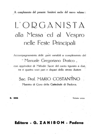 A complemento del pres~nte fornitevi anche del nuovo volume ': '
L' O Q G ,A N IS TA
, '
alla Messa ' ed al . Vespro
nelle Feste .Principali
'.
Accompagriamento, delle parti variabili a complemento del
" Manuale Gregoriano Pratico.,
, .
con appendice di Melodie S<;1cre dci canto tigurafo (1 du~~ ,_
tre eq,uattro voci pori e dispori dello stesso Autore 'i'
~
Sac. Prof. MARIO CO -n'N, O,· ~:.
Maestro di Coro dello Co mie di Padova.
Il. 3111 , Volume unico
'Editore • G. Z A N I BO N • Padova
 