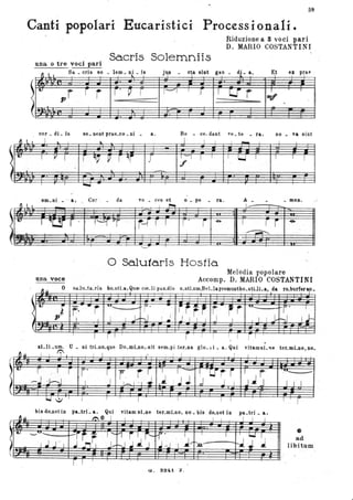 59
Canti popolari Eucaristici Processionali.
I I
Riduzione a 3 voci pari
D. MARIO COSTANTINI
una o tre voci pari
Sa.cris Solemniis
1 l I
UQ,. _ VJ IO DV _ .I."VUJ _ u~ _ !D
J'f' - Vi DJU. &GU - V.f - A,
"'t ".. }l1t,,, ,
..
r r f r' p r 1'-"'1 I
.r I 'l:.!' r I . I
."p .
}
. -
cor _ di _ is so _DeDt prae_co _Di _ a. Re - ce- dant ve _te _ ra, no _ va sint
I lo. ~ I I I I _ I
, t:r 1 ì I 1r . J '-1 1 r~r ,,' Il 1
r ~~ ~ r ~
f
.
.
~ .
~
~
~
(
·-~
~ '
om_Di _ " a, Co;- da vo _ ces et O _ pe ra. A _ _ meno
I I , I ~ L---
.L>-'
. "
• • • .~ . ; " ~ <;'
.'l:.:!f' r -
ùna voce
r- .
.
·· ---
>l4 'vr . f- rl r . r -e- I r r -e-
~
·
'---'
o Salutaris Hostia.
Melodia popolare
Accomp. D. MARIO COSTANTINI
~»
o sa_Iu_ta_ris bo_stLa, Qure coLli palLdis o_stLum,BeLlapremuntho_stLILa. da ro_burferau
-
, '
I
-.
; r· ..r "'- r~ . - itFf r -ri "'.
<
I I J....
-,' I
11 I I r.-J I i J I I I J I . I 1 1-r-J Il-
(
. ... --I
xi_li _um. U _ ni trLno_que Do_mLno,.sit sem_pi .ter_na glo_ i i_a. Qui vitamsL 'le ter_mLno,oo_
~
I I I
t: . r , 1 r r' r r rr " 1 -
! 'U--r- r ' ·r '>"'-- -
l , :J J J~ l--.J .J.-J , I I~ I ~ I .J J J I I I I.
,
bis do-netin pa_trL a. Qui vitam sLne ter_mLno, no _ bis dO_llet in pa_tri _ a.
» l':!/f: I I J I
'.
ri' I
. I I
lJJr
~'U'_ _
~ir ~ ,1'-t"'1 i Ji-
I .l J " I J n~ J/ .J .,J :,' J~"'.Q-hJ J . J
. .
•ad
libitum
r- I
G. S2{a1 Z.
 