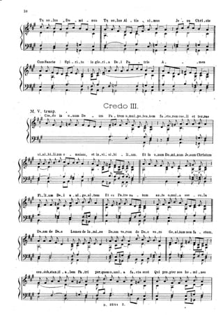 10
Tu so .Ius ... Do • mi . DUS T~ so.Ius Al • tis -. si .mus
~ ,
.~.Il ~ t.. l .-- ,..--.
- l
j r r 'r r· i " r· ' j r
t I , I L I , .
I I J t.. L I • .'I
.
It.
~
I I I ., r 1 T r "1f
CumSaneto Spi • ri ..tu . in glo.ri • a De .i Pa tris
~.u. ~ l
•
r r· "r· - .r · U-U,-~ -r r
I I J . . l ' ~ . J ~ I I I L I I
I I ' I I......J ' ~r I '[ I
Credo III.
M. V. trasp. '.
. ' r.. u'ti Cre.do in u.num ' De
• •
,L
• um
- .. r
J
r " ~, r
I , J I
I
A.
. -
r
J
.. r
I
I
Je '. su . Chri.ste
,...., ,.....,
r i r
I I I I I
T
orr J.'
.meD
,"jI .J
~r rI . t-.. J I
-'
,-' ì , ,
r· ,...
. " I ~ I
I
vLsLbLliJlm o .;. mniam, et in.vL sLbi • IL.nm. Et in u.num Do.mLnumJe.sum Cbrtstum
~ .Il ti -' . ' .
- . - -1- - - -
'"
Fi li um De i Wl ai ge al tum Et ex Pa tre na tum . an .te o.mni a sae • eu.la .
,~ t. j' r.-r ,f"
,~, -r " r "'f .!E-
S ,~ or. "
~)
I
j. I I . ~ I ' I J L ' I '. J.
(
. .. .f I -U" ì J , .
: I .ll I I I .'
 