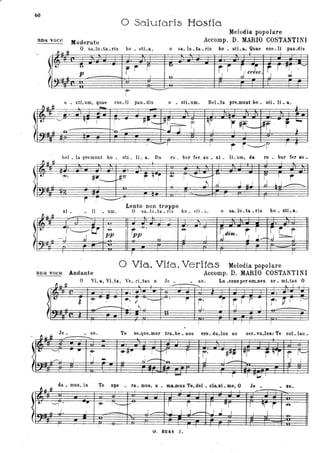 60
o SaJutòris Hos1ia
ana voce Moderato
Melodia' popolare
Accomp. D. MARIO COSTANTINI
O sa Iu ta ris bo sti a o sa Iu ta ris bo sti a, Quae coe-li paD dis
~ ~ ti
- - - - - , - - - - - -t
, .
t () - rr r 'U'
r r ~- crt:c
Sr Tfr! t -:'
. [
p 1
, o j <6-
.-,. ,
--
r -
 ~ ±t
-o _ stLum, quae coe_li · pau_dis o _ stLum. Bel_la pre_munt bo _ sti_ li _a,
,
~- -~
. .
" i I
[" .
ffi--.Jtl;-
"
~I
r#r-~r . r -!
r--J J } .11 _a- -'0 - J . ~
,
. ..
! - , 1
r i "----'I t ~
btlI _ la premuDt bo _ sti _ IL a. Da ro _ bur fer, au _ xi _ lLum, da ro _ bur fer au_
i-l tt
, I
r- "
.
•
_..
.-#f ~ ~-~ , '-.....:_ .....
S
I-&.
#r..- ~
r,
: ' t
! .J~ J J ~...l lo J -.. _.
-- ,. ~ i i I! ,
I
xi _ li _ um.
Lento non troppo .
O sa_Iu _ta _ rIS bo _ st! _a,
~ ~ H
'fI~- --n-. .
"ff- or '---'(J' -e-
tpp ~
Sdim. r J .~~---J d pp i
l J i..-~ o I
~.
~.
I
I I , I
o Via, Vitò, Veritas Melodia popolare
una voce Andante Accomp. D. MARIO COSTANTINI
J.ò'
- - -----:-:---.. lo I t
o VL a, Vi ta , Ve_ ri tas o Je_ _ su . Lu _ceD8 per OID-DeS se _ mLtas O
,
.
• ~
i!I' .. ~. ? ,'--Vi . ~
r· or
~r r r· r' ,........
I I
t
, "" 'J. t
I i. / t----. • . '
.
. .! i
, , I ,
I
~ ~ i
Je - - su Te se que mur ira b., DOS ere du 108 ae ser vu 108· Te col lau, - - - - - - - - - -
,
.,
Il "'---", : ':"" 06-
~!fi ,--1 r ,r· -#~ !trr r ~-r
~
j'-I
, ,
~~ J I ~ll,...-.,J i 1
-- 'n ,,
,
- r I n I..J 1
:,
da _ mus, in Te spe ra mus, a ma.mos Te dol CiLSJ e O Je 8U
fJJ" H - - - , - - , - - .,
, , I
tJ '-",. ... f'" 1-....- ,.-
I
I rJ
I fl'r I "r r ~
11 I i t J - J - J .J I I I.
; I I I t
G . 8241 z.
 