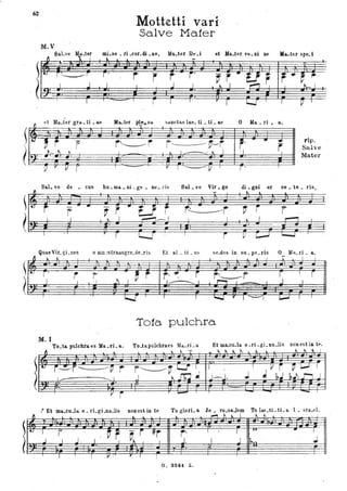 62
M.V
Sab"tl Ma..tar
!J 1. l
~
~- l'
t; r·___.r
~
I J. q~ ,
'vI- .. '
I
Mottetti vari
SéÌlve Ma.ter
mL.Stl • ri .cor. di .ae, Ma.ter De.i et Ma.ter Vt!. ni ae Ma.ter spe. i
... l l
r ' r r r j'
I l J . I,
I - I
r I I r r U I I P I
~8o.ter p!!_lla sanctae lae. ti • ti. ae o Milo. ri. a,"J et ~fa.tH gra. ti .ae
~ -. ~ r r
(~J:.=-o' ,
D r Il r
r~r
J
,
j --- - -'t'"-r
~ l ~ I.. J
r I y , r' ,
rip,
Salve
Mater
Sal. vt! de • cus hu. ma. • ni _ge. ne. ds Sal. ve Vir. go di. gni or ce. te • ris,
~~r~~~~~r~~~~~r~. ~~~~r~~
~~~~~u~. ~~~~~§
Quae Vir.gLnes o mnJstraJlsgre.de.ris Et al . ti • us stl.des io su. pe. ris O Ma.. ri . a.
~. .J.. .~
l l' l l
[t- r. r r J ~ r t· ~ r r~r rJ
I
r
~
I I • I -~ I I I - . I I. - ..
-;:",
-,,' ~ ..~ .. - .- '",.
I
~
I I I ~ r I~I j,.....I I
"
.Tota.· pulchra.
M. I
To.ta pulchr80 es Ma. ri. a, To.tapulchr8oes Ma.rÌ- a. Et ma..cu.la o.ri.gLna.lis nonestill tf'.
'-
! Et ma..eu.la..o • rLgLna.Jis non est in te Tu glorL a Je. ru.saJem Tu lae.tÌ- ti. a l. sr,u ·l.
~ .i .~ l l ~ ~ I.. I " ~ l
• I r I ' ~ ~ ~ r ~r r' I I 'U' .. I
---l I J I J, I J I~", ' Jf.. . ,
. I I . V ' r I I
a. 324. Z.
 