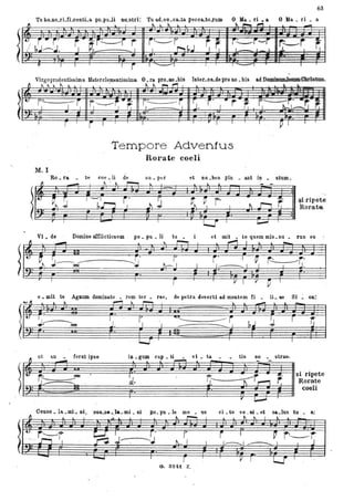 "-
.l~
n
~
..
.
63
Tu ho.no.rLfLoenti.a po.puli no.stri: Tu ad.vo.oa..ta pecoa..to.ZUJD O Ifa. ri •• O)la • ri • a
~
Virgoprudentissima Materclementissima. O. ra pro.oo .bis Inter.ca.de pro 110. bis ad D , ........
"~~Il
.
r." I-~-J
M. I
Ro. ra. .
Il
-
11 1"""Ir' . .. ..
~~~"r.- ~~~ ~. 'i' ' I .. r ~ f,----~:..:r.-,.
te
.
. ' ' . ...
Tempore Advenfus
Rorate coeli
coe .li de
~ . lo.. r--.
su. per
l
et nu •bes plu _ ant in • stum.
l l
.
l'v
~ r, r----I-- i' --- ì
~~ ~..r--, I l .J
l' .......
~ ~r- I
L
~rit
l::::f' ~
'si ripete
Ron~ta
Vi • de Domine àfflictiouem
- l' tupo.pu. . ~ et mit _ te quem mis. su. rus es
~ I l _
~ .
'~ J~~- T I
--;.t tx-.- 1 I
-i' ·1 ~
1_______. l ' r::---r:.I I 'J.
T I
r V'I V - ~ l
e • mit te AgOUID dominato _ rem ter • rae, de petra deserti ad montem fi • IL ae Si. 00:
...·11 l lo.. ,....., lo.. 1""'"-1 l _ _
!N.-----~
~-'
ut an • ferat ipS8
-r;,-- .__te!
./."- ""--L
I r , IUI~-j-- l ' r t ·-,
r:b t j@ =, ~r:J ~ ., I~ ~ . F r
in • gum oap. ti . vi. ta • • tis no. strae.
'J'~'~ --
~ ii ii F;Jl #=== J!§Jn J1.., , fr. r: - SI ripete
d. ' ~~ r-i ~" Roral~e
coe l
v [IIO:IIIIIJ
001150. la. .mi. ni, :con.~s••,1&•.mi _ ni ilO. pu _ le me _ us ci. to V8 _ Di _ et sa.lus tu . a:
), :~, ~ ~- ~ . - ~ ~ Cl~~ ~ ~ jb, b- . ~ r .l'. E . I = (~.= _2 ·
G. 3241. Z,
 