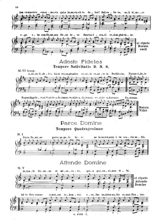 64
qUI. remoerore coniU. me.ris quu iD.DO-va.vit 'e do .. lor? SaLva. bo 'e, Do.li ti.me _ re.
It -" .. t..~"""t...,....., . .~ _lo. .-ò! ~
,....... • lo.
.. .t,
!,1. I
1.1. G--~' ~-~ J ~.l .}.L I: ~~ . 1" •
..F: RrI _ I b: .•.~ .. .'
- . .. .
~
I I ;; I ,
e • go e _ im sum Do.mi.8us De.us tu. us
_ ~"",L L i . _
Sanctus l • su.el,
. . ~ I
re.dem.ptcir tu. U8.
. . si ripete
ç r ,1,---/
r r~~ :J;:=:"~. '~. ~~ .l. ~r,....,r.Ì~'" I Rorate
,
coeli
r I ......., I L..J J r' l,......I
' Adesie Fideles
Temporc Nativitati~ D. N. S.
M. VI trasp.
A.de.ste Ci . de. lp.s, lae.ti trLun..phantes
l
'~_. -· '.d .. I ~: 1 I P r I
.~
ve. lli. te ,'e.ni • te in Be.thle.l!ill.
-
~ - L...J I
RegemAngelo • rum.Ve.nLte a.do.remus, ve. nBe a. dO.lemus, ve . nLte a.dotemus
NatumvLde.te
t.. ~ lo. II..
I..,.;,..L-J r
Do.minum.
l'~~~~~~Naturn .
Videt
~
~
11. I
~
:} Parce Do.mi . De
ft1)-.
(J U ,
I ~.1 J
M.V
Parce D omine
Tempore Quadrag es imae
parce po.pu.10 tu . o: ne in ae.ter.num i fa sca.. fis no • bis.
I I I Il i I
Attende Domine '
ALten.de Do. mi.ne et mi.S6.re .fe, qui. a peo. ca. vLmus ti _ . bi.
~ ~
~ ~~~ ---tr r ~ .
. . .
r .. j,I r I
Ad te Rex summe
1
. o.mni .um re. dem • tor,
~. ..,.. ~
,.
I I I.
I
r r I I I
G. 324t
~
.
[I ~
I
o • cu .IQS
r, ~
I
Z.
- .
1 J ~ i-";
si ripete
Attende
Domine
r
V r . r
no.stfos su. ble ,'e.mus flen • tes:
r;.
-. ~
~. r-r-"'l~
I (,I r- . L.,....J
I
 