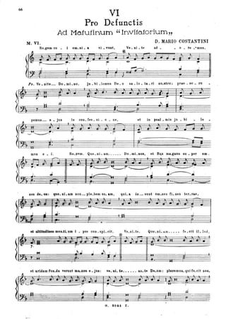 66
f1
!
t
~
!'
•
~
!•
Pro
Vl
Defunctis
~ Ad Matutinum "Invitatorium"
M.VI. D. MARIO COSTANTINI
Re_gem co - i om_Di _ a . vi _ vUDt, Ve _ Di _ te ad _
- o _ te _emus.
~ -'--
'*
!' ~~ . r·· r' r ~
~-. J I J. I ~. J ---L
LT--
Ps. Ve _ Dite .•.• Do _mi _DO, ju _bi _lemus De_o sa _lu _ ta __ri Do_stro: prae • 00 _ cu
V lUI I
In! .d
. pemus'M' e _ jus
~~~.
I
m"s e _ i.
---
I
........:
r •
.. ..l.
~----------------------------------------------~ r~---,-----
,,J I ..l. ~ .:J J
io con_ fes. si _ 0 _ _ ne, et io psal _ mis ju _ bi le _
r
.J
. f'
J J;----------------.---- r--,
Re_ftem. Quo_Di-:am ...••• Do.mi_llol, e&. R~ ma...gDus su _ per om.
. . . ,..
• °
f~ :
I ......~---- I
.J.----.J
r
quLa in .... sunt om_nes fi- Des ter_rae,
• .-
~M---_---- __________________________-r
I 1 n I . J
.........., ...&.ILam I _ pse con _spi- cito Ve_oLte. Quo_ oÌ- aro.. ••• fe _cit iL lud,
&
,..=I ro
.. 01.1 J
et aridam fuo_da Te".' .~1t8 e _jU8:
~IUI--_________________~~
lnI J
-.:"... .
- * ..
r-
IUI--___________________
.J I r I ,
ve_oDi- te •• o ••• ao_ te De_um: plol'emus.. qui fe_cit DOS,
l
I
r
G. 8241 Z.
r
I
.d
 