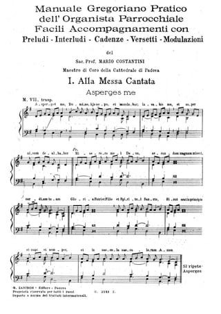 ~
,
Manuale Gregoriano Pratico
dell' Organista Parro,cchiale
Facili Acco1TI.pagnaITIenti con
Preludi - Interludi - Cadenze -Versetti -Modulazioni
M,. VIL trasp.
del
Sac. Prof. MARIO COSTANTINI
Maestro di Coro della Cattedrale di Padova
I. Alla Messa Cantata
Asp(3rges me
A _ sper - geS me, Do _ mLne, hjs so _ po, et 'munda_ bor; la. va. bis me, ' et su_per
Ps.
nLvem de _ al_ba.bor ' ,Mi se • re ~re me • i De. ns, se. CUD • dum lDIgDaDl misèri..
El.~ J:::::II
'.- :.:
r' I I " , ;.~I ' r , I.
~
r r ' ~-
.12!
:4
, ' . ' r .
. J, J. JrJ. , . " . J. 11 . ~ ~lìl' l .~~', ,
: ~ ~' ~
. '
) .. tu _ am 010 . ' ri . ' aPatrietFilio et SIli-ri • tu.1 San. cto,
. : .
, Si .01 eraUnprb1cipio
la J , J~J. a
et DU(lC et sem • per, et iD sae. eu. la. su_cu . . lo.rum -À-- meno
~~ ,......, ~ i""'"""I I _.-.ot ~ -
Ct ·_·-+
'iJ r' , V I i r I , r~r i· r r Si 'rip~te '
..tJr.d.JJ .d .' J, J I_I .1 Asperg~s
I l ' I
' ~. ,ZANIBON • Editore. Padova
Proprietà riservata per tutti i paesi O. ,32<1 Z~
Deposto a norma Ael trattat1interna:donal1.
 