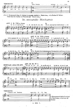 69
Ps.
VERSETTO Erne Domine . anLmas e - o •. rum.
~_l. _ : I. l. _I..
~!,ù A por _ I.
--rin • fe • ri ~'~ ;.J. 1!!"
a
N. B. I Responsori dopo. le lezioni si pOSSOllO cantare o ''llecto 10n;O'" o in Corina di Salmo.
(~redi toni dei Salmi col Versetto peI "lleclo tono,,) .
In secundo Nocturno
ANT; I 11. VIII g. trasp. Ps.
In lo. co pa.scu.ae i . bi me ooL lo • ca • vit.
Il I l .1. __ I l. I. ~
Do_mi. Dusregit me et nihil mihi de e • rit:
lUi
r.. --..-'-
J;----IOI
~ltJ z r . i~i · ~--T .~ i r
? .1 I '-'- I • J...-- ~J ..J
- -,
ANT. Il M. VIII g. tmsp.
... ,.,
I
~ ~
in 10co pasquae ibi me coLlo.ea.vit. De.li • ctaju.ven.tu.tis m6..&e et i...gno.ran.ti •80S -me • as.
~H''''
I:.t ~ ~ .
~~ Ilr.' • ~~ ::s I~: r.' · S~~I~I ••
--=- -------
Pa.
ne me.mLne ris Do. mLae. Ad te Do.minelevavianimamme..am Deusmeusinteconfidononerubeseanl
~l!:~~~r~Jf Ir~e .~~ I: •.:~~
. ANT. III M. IV e.
MODULAZ. ALLA ID ANT. Cre.do vi. de • . re bo. na Do. mi. ni in ter·.u. vLven. ti.UOl
~ L ti .L - --
- - - .-
- .J.i
l
I t:
i r 'Ii qf t) t · r .. r", j' r r ·· r rI
.- -....J . 1 ~ l · .1. 1 . I I I J .,,1
. -- . .,.. . ...
Fs.
Do. mi • nus illumLna. ·. ti • o me ~ a, et salus Ule. a. quem ti me • bo
11 .--. " ." t. l. ~
~IU r;5 .!"'"
~ ~. --- -::~ r
"lo'"
J~ IQI--- J
VERSETTO
Collocet .eum Dominus ca.m priil. ci • bi • bus.
~~.~--.;i g 1~~:Ft~:~,~~d7~1:o~:z!~ni
(). 8241. Z.
 
