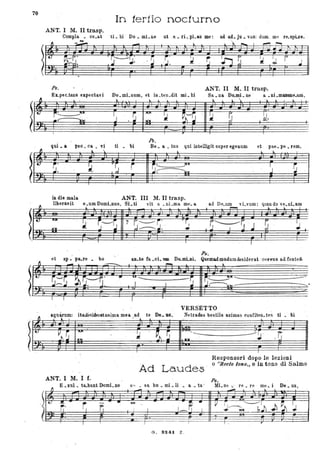 70
In tertionocturno
ANT. I M. II tra.sp.
CompIa • ce.at ti. bi ' Do. mLne ut .6..• . ri. pLas me: ad ad.• ju • vani dum. me re.spLce.
~
- ." ...:l.. ).. ,..."" I ~ ~
.~- .-
I
Ps. ANT. II M..II trasp.
ELpec.tans expectavi Do.mLnum, et in.ten.dit mi. hi Sa • na DoJJÌi. ne . a •ni .mamme.aro,
~ .
" ~ ).. .J. i . ~
~ ~
.t..
i~~ . lJ .~
""
~ ~~.
. ~
-~ ~~.-r- . ""lA1 ~
~
I r l
h.
qui. a peo. Ca • vi ti bi Be. a. • tus qui intelligit super egenum et pae. pe • rem,
!.
~
"  .l ~ ~
~.
~i .~ r ~'- JUI
J . ~
~. ~~
in die mala ANT. III M. II trasp.
liberavit e~.umDomLnus. SLti vit a .• nLma me.& ...L ad De_~ vLvum: qu~nd?v~.nLa~
~
I
~--S 7 S.~~: . rI
r."----r, 'J ~
.~
101 ~ 4- .:1 I '1
I I I
PII.
et ap. pllo.re . bo an.te fa . oi. De..IIIi..Di. Qllemadmodumdesiderat :Cti'VUS a,d..fonte!t)
- .-=-- .... ~ ~
=----
• .....-----------i,I I ~
I I ! ..
VERSÉTTO
aquarum' itadèsideratanlma mea ad te De. "S ' Netudas bestiis animas confiten tes ti bi
~ l , • . l
.. . - .
t.
~s
lUI
:.l PÌ 'S
~
-- --~- ;ìj-
lOt In!
. .
.
I
Responsori dopo le lezioni
Ad Laudes '
o "Reeto tono" o in tono di Salmo
ANT. l M. I f.
o" _ sa hu. mi • li . a • ta '.
Ps.,
E • xul. ta..bunt Domi. no
Iv' r,'
-• -
I
Mi.se.: re.re me.i De.us,
- . ~
I J I _ r
G. S24j. Z .
 