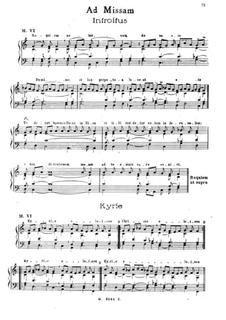 ~
Mo Vl
Rtl - qui _ em
~
~
r-1 i
J l... Jo
.--y
Ad Missam
Introifus
ae• ~ ter_.-----=--..
~ r____ro
J ;--;0
ì p
r
J
na.DI
rI J
cio Da. Il _ ìs
.-- -
rI
..;,lo
ro
l
;.-- Jo
I
Do mi _ . _ne'
fl _ --:-:-.- ..~ ,
et lux perpe _ tu _ a Iu _ ce.. at s .
{.2S3J
1
PP!'f.J)P;~r~-r-
.J. .l i J.~J. ~~~~. ~.
. '.. r r I ro;r', , s;? o .rlCJ 'b~- -;~
Ps.
73
. ....
--
ì--
~,J----'
_ la
-r
.JJ
r
6
T t' de ' _ cet hylllllU S De_us in Si _on et ti _bi red_de _ tur vo _tum in Je _ ru _ $& _ 1em:
...-!!'!
, ,
[,J r i "'---. ..;....--r:
I~ ~;.-~.:==:::J r b~ ~?_ J ~- ' -J
r p r ..
Il _ !.l. uu di oratioHa .._.. ad te ' o _ mtùs ca. _ ro
- ve _ Ili _ et.
, ~-- ~
~
~~tcii ~t li t~; t11~t":=
Kyrie
Mo VI
r4~__e, • ~~_ _-_- l~ - i - ~OD 3 Chri _~ s~e e . . _ _.j-- •0_
)1: t ~:-----I r r r: l' r I~ I
~ r-r'- r '~ Jo ~ - J I j. J I . -J- j J bJ I I J.
1----r i ----.
Ky • rL e e • le. Lson 2 Ky_ri.e e • le. j . 8GD
fJ ~
- ~
::::::l r--'T"""1 _
-.
4.
. ~ ~~~ r r - 'r
~
r r--r'-r:.-r~ r r. r ~m.-
I ~o ,i .I l I ---'- r ~J I _ I. I.o
I
• •
Ci. 8241 Z .
 